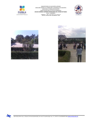 SUBSECRETARÍA DE EDUCACIÓN SUPERIOR
DIRECCIÓN GENERAL DE FORMACIÓN Y DESARROLLO DE DOCENTES
DIRECCIÓN DE FORMACIÓN DOCENTE
ZONA ESCOLAR 004 DE ESCUELAS NORMALES
ESCUELA NORMAL SUPERIOR FEDERALIZADA DEL ESTADO DE PUEBLA
CLAVE: 21DNS0001J
“2014, año de Octavio Paz”
Calle Azteca Norte núm. 2, Reserva Territorial Quetzalcóatl, San Juan B. Cuautlancingo, Pue. C.P. 72150 Tel. 012222836505 Web www.ensfep.edu.mx
 