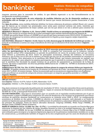Análisis: Noticias de compañías
                                                                                                             Bolsas, divisas y tipos de interés

mayores recursos para la concesión de crédito, lo que debería repercutir a su vez favorablemente en la
recuperación económica europea.
Los bancos más beneficiados de esta relajación de medidas deberían ser los de dimensión mediana y con
actividades sólo en Europa, ya que son el perfil de bancos que menos fácilmente pueden financiarse a coste
reducido.
Por tipos de activos, estas medidas deberían debilitar los bonos soberanos de primera calidad (Bund, etc), puesto
que los bancos ya no estarán tan presionados como antes para construir carteras con estos, mientras que
fortalecer los bonos corporativos de mejor calidad, que son los que ahora sí se van a admitir para construir los
“buffers” o “colchones”.
IBERDROLA (Neutral; P. Objetivo: 4,1€; Cierre 4,09€): Vendió activos no estratégicos por importe de 850M€ en
2012.- Estas ventas se incluyen dentro de su plan estratégico para realizar desinversiones por importe de
2.000M€ que podría llegar incluso a 5.000M€ en el caso de que fuera necesario entre 2013 y 2014. El objetivo de
este plan es compensar un entorno adverso principalmente en España y unas mayores cargas impositivas.
Impacto: Neutral.
GAS NATURAL (Neutral; P. Objetivo: 15,4€; Cierre 14,11€): Anuncia pago de dividendo de 0,391€ por acción.- Se
trata de un dividendo a cuenta con cargo a beneficios de 2012 que se abonará el 8 de enero de 2013. Impacto:
Positivo.
               3.- Bolsa europea
ALITALIA (No cotiza): Entre febrero y noviembre de 2013 vencerán progresivamente los periodos de “lock-up”
sobre las participaciones de la aerolínea.- En 2008 la compañía fue intervenida por el Gobierno italiano
(participación actual 49%) estipulándose un periodo de prohibición de venta de acciones ( lock up) que vencen
entre febrero y noviembre de 2013. Entre los principales accionistas, además del Gobierno, se encuentra
Airfrance, que se hizo con el 25% de la italiana y se baraja que sea uno de los posibles interesados en conseguir el
control de Alitalia. Otra alternativa es la aerolínea Abu Dhabi Etihad, que estaría interesada en realizar una
ampliación de capital para adquirir la máxima participación que le permite la normativa europea, el 49%. Desde
que la aerolínea fue rescatada ha estado inmersa en un proceso de saneamiento y renovación de la flota de
aviones. De enero a septiembre de 2012 las pérdidas (BNA) fueron de -173M€ (vs. -497M€ en diciembre de 2007).
Impacto: Neutral.
AIRBUS(Cierre 30,75€; Var. Día -0,16%): Hawaiian Airlines planea la compra de aviones Airbus por importe de
2.800M€.- El pedido consiste en la compra de 16 aviones con opciones de 9 más. Las entregas están programadas
entre 2017 y 2020. Al mismo tiempo, Airbus ha anunciado que se encuentra en negociaciones con el gobierno
indio para firmar un acuerdo de compra de aviones cisterna por un importe que podría ascender a 1.250M€.
Impacto: Positivo.
               4.- Bolsa americana y otras
S&P por sectores.-
Los mejores: Telecos +0,57%; Salud +0,35%; Materiales -0,2%.
Los peores: Utilities -1,14%; Energía -0,82%; Consumo básico -0,62%.

Hoy dará comienzo la temporada de publicación de resultados 4T 2014. Como de costumbre Alcoa será la primera,
publicando tras el cierre del mercado estadounidense. Según el consenso de Bloomberg se espera un incremento
del BPA de +2,9%, y excluyendo financieras +0,5%.
SECTOR FINANCIERO.- Diez bancos alcanzaban ayer un acuerdo con el regulador estadounidenses por el que se
comprometen a pagar 8.500M$ para compensar los casos de desahucios a las víctimas ex propietarias que fueron
víctimas de prácticas abusivas perdiendo en consecuencia su vivienda entre 2009 y 2010. La compensación
económica se dividirá en dos partes, 3.300M$ en efectivo y el importe restante, será abonado a un fondo de
asistencia hipotecaria que permitirá realizar modificaciones en préstamos y solucionar deficiencias producidas en
los procesos de embargo. Entre los bancos afectados destacan: Citigroup (305M$), Wells Fargo (766M$), JP
Morgan Chase (700M$) y Bank of America.
BANK OF AMERICA (Cierre: 12,09$; Var. Día: -0,17% ).- La entidad ha alcanzado un acuerdo con Fannie Mae para
solucionar la disputa por los créditos de riesgo vendidos durante la crisis a la entidad hipotecaria. Así, a BofA le
costará en total 11.600M$, de los que 3.600M$ los abonará en efectivo a Fannie Mae y los 6.750M$ restantes,
será utilizados para recomprar a la agencia hipotecaria algunos de los préstamos residenciales vendidos en su día.
En consecuencia, y considerando también el impacto de la otra compensación por los casos de desahucios arriba

Jesús Amador




               Equipo de Análisis de Bankinter (Sujetos al RIC)                                                             http://broker.bankinter.com/
               Ramón Forcada Beatriz Martín Ana de Castro Rebeca Delgado Gil                                                  http://www.bankinter.com/
               Eva del Barrio    Jesús Amador
                                Jesús  Amador    Pilar Aranda    Ana Achau (Asesoramiento)                                   Paseo de la Castellana, 29
               Todos los informes disponibles en:             https://broker.bankinter.com/www/es-es/cgi/broker+asesoramiento              28046 Madrid
                                Jesús Amador
               Por favor, consulte importantes advertencias legales en:
               http://broker.bankinter.com/www/es-es/cgi/broker+binarios?secc=NRAP&subs=NRAP&nombre=disclaimer.pdf
               * Si desea acceder directamente al disclaimer seleccione sobre el link la opción"open weblink in Browser" con el botón derecho del su ratón.
 