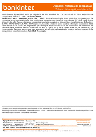 Análisis: Noticias de compañías
                                                                                                             Bolsas, divisas y tipos de interés

mencionados, el resultado antes de impuestos se verá afectado en -2.700M$ en el 4T 2012, esperando la
compañía un BPA de 0,19$/acc. Actividad: Banca.
SAMSUNG (Cierre: 1500000 KRW; Var. Día: -1,32%).- Aunque los resultados serán publicados en dos semanas, la
compañía surcoreana adelantaba esta madrugada que espera un beneficio operativo de 8.270M$ en el último
trimestre del año. Así, su estimación en cuanto a resultado operativo se sitúa en línea con el consenso de Reuters:
8.800M KRW (+89%) vs. 8.700M KRW esperados. Además, establece como objetivo estratégico alcanzar en 2015
unas ventas de 18.000M$ en dispositivos para el hogar, esperando alcanzar los 55 millones de televisores de
pantalla plana vendidos frente a 51M hace un año, y con el inicio de la comercialización de frigoríficos. En
consecuencia, Samsung espera que este segmento sea el principal catalizador positivo del crecimiento de la
compañía en los próximos años. Actividad: Tecnología.




Horas de cierres de mercados: España y resto Eurozona 17:30h, Alemania 19h, EE.UU. 22:00h, Japón 8:00h
Metodologías de valoración aplicadas (lista no exhaustiva): VAN FCF, Descuento de Dividendos, Neto Patrimonial, ratios comparables, Valor
Neto Liquidativo, Warranted Equity Value, PER teórico.



Jesús Amador




               Equipo de Análisis de Bankinter (Sujetos al RIC)                                                             http://broker.bankinter.com/
               Ramón Forcada Beatriz Martín Ana de Castro Rebeca Delgado Gil                                                  http://www.bankinter.com/
               Eva del Barrio    Jesús Amador
                                Jesús  Amador    Pilar Aranda    Ana Achau (Asesoramiento)                                   Paseo de la Castellana, 29
               Todos los informes disponibles en:             https://broker.bankinter.com/www/es-es/cgi/broker+asesoramiento              28046 Madrid
                                Jesús Amador
               Por favor, consulte importantes advertencias legales en:
               http://broker.bankinter.com/www/es-es/cgi/broker+binarios?secc=NRAP&subs=NRAP&nombre=disclaimer.pdf
               * Si desea acceder directamente al disclaimer seleccione sobre el link la opción"open weblink in Browser" con el botón derecho del su ratón.
 