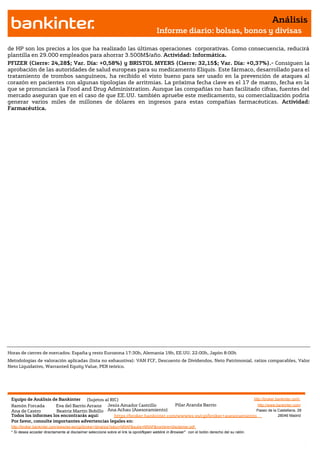 Análisis
                                                                                       Informe diario: bolsas, bonos y divisas

de HP son los precios a los que ha realizado las últimas operaciones corporativas. Como consecuencia, reducirá
plantilla en 29.000 empleados para ahorrar 3.500M$/año. Actividad: Informática.
PFIZER (Cierre: 24,28$; Var. Día: +0,58%) y BRISTOL MYERS (Cierre: 32,15$; Var. Día: +0,37%).- Consiguen la
aprobación de las autoridades de salud europeas para su medicamento Eliquis. Este fármaco, desarrollado para el
tratamiento de trombos sanguíneos, ha recibido el visto bueno para ser usado en la prevención de ataques al
corazón en pacientes con algunas tipologías de arritmias. La próxima fecha clave es el 17 de marzo, fecha en la
que se pronunciará la Food and Drug Administration. Aunque las compañías no han facilitado cifras, fuentes del
mercado aseguran que en el caso de que EE.UU. también apruebe este medicamento, su comercialización podría
generar varios miles de millones de dólares en ingresos para estas compañías farmacéuticas. Actividad:
Farmacéutica.




Horas de cierres de mercados: España y resto Eurozona 17:30h, Alemania 19h, EE.UU. 22:00h, Japón 8:00h
Metodologías de valoración aplicadas (lista no exhaustiva): VAN FCF, Descuento de Dividendos, Neto Patrimonial, ratios comparables, Valor
Neto Liquidativo, Warranted Equity Value, PER teórico.




 Equipo de Análisis de Bankinter (Sujetos al RIC)                                                             http://broker.bankinter.com/
 Ramón Forcada        Eva del Barrio Arranz Jesús Amador Castrillo          Pilar Aranda Barrio                 http://www.bankinter.com/
 Ana de Castro        Beatriz Martín Bobillo Ana Achau (Asesoramiento)                                         Paseo de la Castellana, 29
 Todos los informes los encontrarás aquí:       https://broker.bankinter.com/www/es-es/cgi/broker+asesoramiento              28046 Madrid
 Por favor, consulte importantes advertencias legales en:
 http://broker.bankinter.com/www/es-es/cgi/broker+binarios?secc=NRAP&subs=NRAP&nombre=disclaimer.pdf
 * Si desea acceder directamente al disclaimer seleccione sobre el link la opción
                                                                                "open weblink in Browser" con el botón derecho del su ratón.
 