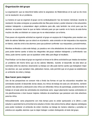 Organización del grupo
La organización que se describirá habla sobre la asignatura de Matemáticas en la cual se dio inicio
con la resolución de un problema.
La manera en que se organizó el grupo con la contextualización fue de manera individual, durante la
resolución de estas consignas yo pasaba entre las filas para revisar y poder observar si los educandos
estaban trabajando o presentaban algún problema para ello, esto también me sirvió para que los
alumnos se pusieran hacer lo que se había indicado pues ya que cuando no lo hacía de esta forma
muchos de ellos se distraían en cosas que no se relacionaban con el tema.
Para pasar a la siguiente actividad se organizó al grupo en equipos de 4 integrantes para resolver una
tabla de valores faltantes que se colocó en el pintarrón, esta consistía en dar respuesta a los espacios
en blanco, esto les sirvió a los alumnos para que pudieran confrontar sus respuestas y procedimientos.
Mientras se llevaba a cabo este trabajo, yo pasaba a ver a los alrededores de cada uno de los equipos
para poder darme cuenta si todos los integrantes del grupo estaban trabajando y confrontando sus
ideas, pude darme cuenta que se ayudaban entre ellos para llegar al resultado.
Para finalizar con la clase el grupo se organizó en binas en la última actividad la que trataba de resolver
un problema del mismo tema que es los valores faltantes, durante el desarrollo de esta labor yo
caminaba entre los alumnos observando su trabajo con ello pude darme cuenta que trabajaban mejor
los alumnos así, que opinaban más, platicaban menos, esto permitió que en el grupo se estableciera
un ambiente de orden y trabajo.
Que hacer para mejorar
Una de las perspectivas es conocer más a fondo las formas en que los educandos resuelven las
actividades durante el desarrollo de las clases, los ritmos de trabajo de cada uno del alumno, también
ponerle más atención y dedicación a los niños con diferentes ritmos de aprendizaje, posteriormente mi
trabajo en el aula sobre las actividades de enseñanza seria seguir plasmando buenas actividades en
mis planificaciones o bien buscar mejores métodos de enseñanza que parezcan aún más atractivos
para los niños.
Indiscutiblemente seria prepararme con más tiempo para no andar apresurado a lo último y solo
estudiar o aprenderme lo primordial sino estudiar a fondo más sobre el tema utilizar algunas estrategias
para poder mantener el ambiente de orden mientras se trabaja de manera colectiva y ponerlas en
práctica con aquellos alumnos que no dejan trabajar o andan distrayendo al resto del grupo.
 