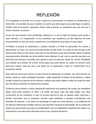 REFLEXIÓN
En la actualidad el docente no es el que imparte los conocimientos el profesor es simplemente un
instrumento el cual debe de guiar al alumno el camino que debe seguir para poder llegar al objetivo,
también debe de promover situaciones donde meta al alumno en problemas para que este por sí
mismo encuentre la solución.
Es por eso que nosotros como practicantes debemos a ir a dar lo mejor de nosotros para ayudar a
estos alumnos y no perjudicarlos en los contenidos que impartimos por ello debemos de estar
comprometidos un cien por ciento y prepararnos con anticipación para hacer un buen papel.
Al finalizar la jornada de observación y práctica docente y al tener la oportunidad de conocer y
experimentar de nuevo una serie de acontecimientos al estar frente a un grupo de 5to año que ya me
había tocado visitar en otra sesión, pero esta vez fue diferente ya que otras jornadas habían mostrado
comportamientos diferentes así como también otros intereses lo cual esto no permitió que fuera una
tarea fácil pero tampoco imposible, pero gracias a esto me pude dar cuenta de muchas dificultades
que presente pero también de muchos de los logros que pude obtener los cuales me servirán como
base para mejorar cada vez más y así poder ser un practicante y tener un mejoramiento de la
enseñanza escolar.
Esta visita nos sirvió para conocer un poco más de la realidad que se enfrenta uno como docente, de
darnos cuenta de cuales estrategias funcionan, cuales despiertan el interés de los alumnos y cuáles
de ellas no llaman la atención de los alumnos, también para poder mejorar y tratar de cumplir los retos
que nos hemos propuesto de experiencias pasadas.
Conforme pasa el tiempo y vamos adquiriendo experiencia nos podemos dar cuenta que estrategias
utilizar para poder mantener el orden y el control del grupo, para que estos tengan una mejor
comprensión de los contenidos lo cual no es tarea fácil por lo que se requiere saber improvisar y
atender imprevistos que se presenten, también saber adaptarse a diversas circunstancias que
presenten los alumnos, a los ritmos de aprendizaje de cada uno de los alumnos, y sin olvidarnos de
dar atención diferenciada aquellos alumnos que presenten barreras de aprendizaje. Me he podido dar
cuenta que cada jornada que paso voy fortaleciendo más mis habilidades al planificar las clases, a la
comunicación que debe ser la adecuada para el nivel cognitivo del alumno.
 