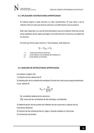 “ANÁLISIS SÍSMICO APROXIMADO DE EDIFICIOS”
18
5.3. APLICACIÓN A ESTRUCTURAS APORTICADAS
El método asigna a cada columna un valor característico “D” que viene a ser la
relación entre el corte que toma la columna y la deformación que la produce.
Este valor depende a su vez de otros llamados k que es la relación entre las sumas
de las rigideces de las vigas que llegan a los extremos de la columna y la rigidez de
la columna.
El corte que forma cada columna “j” del entrepiso, está dado por:
5.4. ANÁLISIS DE ESTRUCTURAS APORTICADAS
Los pasos a seguir son:
1) Calculo de los valores de D
2) distribución de la cortante de entrepiso Q entre las columnas proporcionalmente
a sus valores D.
Dj: constante relativa de la columna j
ΣDj: suma de las constantes Dj del entrepiso considerado
3) determinación de los puntos de inflexión de las columnas y cálculo de los
momentos flectores.
4) Calculo de las solicitaciones en vigas y fuerzas axiales en columnas.
5) Corrección de torsión.
 