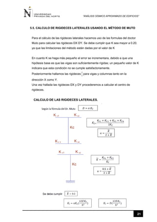 “ANÁLISIS SÍSMICO APROXIMADO DE EDIFICIOS”
21
5.5. CALCULO DE RIGIDECES LATERALES USANDO EL MÉTODO DE MUTO
Para el cálculo de las rigideces laterales hacemos uso de las formulas del doctor
Muto para calcular las rigideces DX DY. Se debe cumplir que K sea mayor a 0.20.
ya que las limitaciones del método están dadas por el valor de K
En cuanto K se haga más pequeño el error se incrementara, debido a que una
hipótesis base es que las vigas son suficientemente rígidas; un pequeño valor de K
indicara que esta condición no se cumple satisfactoriamente.
Posteriormente hallamos las rigideces
𝐼
𝑙
para vigas y columnas tanto en la
dirección X como Y.
Una vez hallada las rigideces DX y DY procederemos a calcular el centro de
rigideces.
CALCULO DE LAS RIGIDECES LATERALES.
 