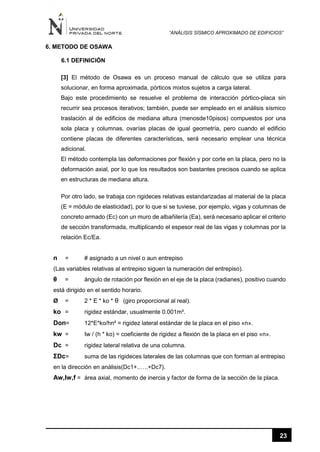 “ANÁLISIS SÍSMICO APROXIMADO DE EDIFICIOS”
23
6. METODO DE OSAWA
6.1 DEFINICIÓN
[3] El método de Osawa es un proceso manual de cálculo que se utiliza para
solucionar, en forma aproximada, pórticos mixtos sujetos a carga lateral.
Bajo este procedimiento se resuelve el problema de interacción pórtico-placa sin
recurrir sea procesos iterativos; también, puede ser empleado en el análisis sísmico
traslación al de edificios de mediana altura (menosde10pisos) compuestos por una
sola placa y columnas, ovarías placas de igual geometría, pero cuando el edificio
contiene placas de diferentes características, será necesario emplear una técnica
adicional.
El método contempla las deformaciones por flexión y por corte en la placa, pero no la
deformación axial, por lo que los resultados son bastantes precisos cuando se aplica
en estructuras de mediana altura.
Por otro lado, se trabaja con rigideces relativas estandarizadas al material de la placa
(E = módulo de elasticidad), por lo que si se tuviese, por ejemplo, vigas y columnas de
concreto armado (Ec) con un muro de albañilería (Ea), será necesario aplicar el criterio
de sección transformada, multiplicando el espesor real de las vigas y columnas por la
relación Ec/Ea.
n = # asignado a un nivel o aun entrepiso
(Las variables relativas al entrepiso siguen la numeración del entrepiso).
θ = ángulo de rotación por flexión en el eje de la placa (radianes), positivo cuando
está dirigido en el sentido horario.
Ø = 2 * E * ko * θ (giro proporcional al real).
ko = rigidez estándar, usualmente 0.001m³.
Don= 12*E*ko/hn² = rigidez lateral estándar de la placa en el piso «n».
kw = Iw / (h * ko) = coeficiente de rigidez a flexión de la placa en el piso «n».
Dc = rigidez lateral relativa de una columna.
ƩDc= suma de las rigideces laterales de las columnas que con forman al entrepiso
en la dirección en análisis(Dc1+..….+Dc7).
Aw,Iw,f = área axial, momento de inercia y factor de forma de la sección de la placa.
 