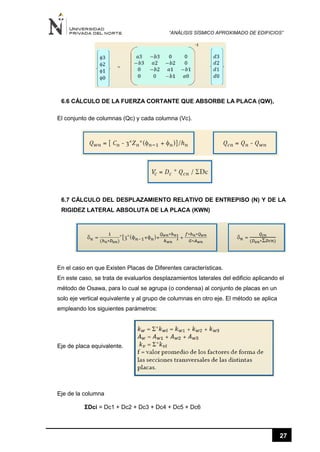 “ANÁLISIS SÍSMICO APROXIMADO DE EDIFICIOS”
27
6.6 CÁLCULO DE LA FUERZA CORTANTE QUE ABSORBE LA PLACA (QW),
El conjunto de columnas (Qc) y cada columna (Vc).
6.7 CÁLCULO DEL DESPLAZAMIENTO RELATIVO DE ENTREPISO (N) Y DE LA
RIGIDEZ LATERAL ABSOLUTA DE LA PLACA (KWN)
En el caso en que Existen Placas de Diferentes características.
En este caso, se trata de evaluarlos desplazamientos laterales del edificio aplicando el
método de Osawa, para lo cual se agrupa (o condensa) al conjunto de placas en un
solo eje vertical equivalente y al grupo de columnas en otro eje. El método se aplica
empleando los siguientes parámetros:
Eje de placa equivalente.
Eje de la columna
ƩDci = Dc1 + Dc2 + Dc3 + Dc4 + Dc5 + Dc6
 