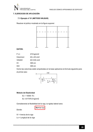 “ANÁLISIS SÍSMICO APROXIMADO DE EDIFICIOS”
28
7. EJERCICIOS DE APLICACIÓN
7.1 Ejemplo nº 01 (METODO WILBUR)
Resolver el pórtico mostrado en la figura suponer:
DATOS:
F´c= 210 kg/cm2
Columna= 40 x 25 cm2
VIGAS= 40 X 60 cm2
H= 300 cm
H2= 300 cm
Como las columnas están empotradas en la base aplicamos la formula siguiente para
el primer piso:
Módulo de Elasticidad
Ec = 15000 √f’c
Ec =217370.5 kg/cm2
Considerando la flexibilidad de la viga, la rigidez lateral sera:
Kv= Iv / Lv
Donde:
IV = Inercia de la viga
Lv:= Longitud de la viga
 