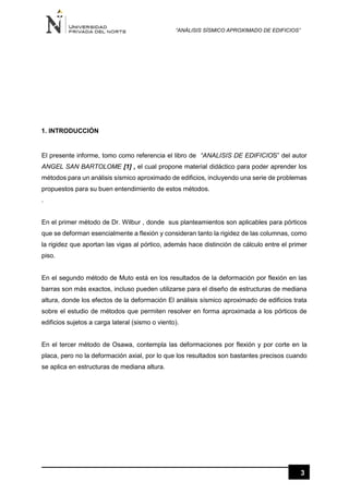 “ANÁLISIS SÍSMICO APROXIMADO DE EDIFICIOS”
3
1. INTRODUCCIÓN
El presente informe, tomo como referencia el libro de “ANALISIS DE EDIFICIOS” del autor
ANGEL SAN BARTOLOME [1] , el cual propone material didáctico para poder aprender los
métodos para un análisis sísmico aproximado de edificios, incluyendo una serie de problemas
propuestos para su buen entendimiento de estos métodos.
.
En el primer método de Dr. Wilbur , donde sus planteamientos son aplicables para pórticos
que se deforman esencialmente a flexión y consideran tanto la rigidez de las columnas, como
la rigidez que aportan las vigas al pórtico, además hace distinción de cálculo entre el primer
piso.
En el segundo método de Muto está en los resultados de la deformación por flexión en las
barras son más exactos, incluso pueden utilizarse para el diseño de estructuras de mediana
altura, donde los efectos de la deformación El análisis sísmico aproximado de edificios trata
sobre el estudio de métodos que permiten resolver en forma aproximada a los pórticos de
edificios sujetos a carga lateral (sismo o viento).
En el tercer método de Osawa, contempla las deformaciones por flexión y por corte en la
placa, pero no la deformación axial, por lo que los resultados son bastantes precisos cuando
se aplica en estructuras de mediana altura.
 