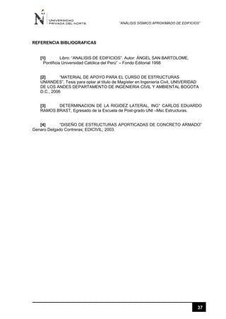 “ANÁLISIS SÍSMICO APROXIMADO DE EDIFICIOS”
37
REFERENCIA BIBLIOGRAFICAS
[1] Libro: “ANALISIS DE EDIFICIOS”. Autor: ÁNGEL SAN BARTOLOME,
Pontificia Universidad Católica del Perú” – Fondo Editorial 1998
[2] “MATERIAL DE APOYO PARA EL CURSO DE ESTRUCTURAS
UNIANDES”, Tesis para optar al título de Magíster en Ingeniería Civil, UNIVERIDAD
DE LOS ANDES DEPARTAMENTO DE INGENIERIA CIVIL Y AMBIENTAL BOGOTA
D.C., 2006
[3] DETERMINACION DE LA RIGIDEZ LATERAL, ING° CARLOS EDUARDO
RAMOS BRAST, Egresado de la Escuela de Post-grado UNI –Msc Estructuras.
[4] “DISEÑO DE ESTRUCTURAS APORTICADAS DE CONCRETO ARMADO”
Genaro Delgado Contreras; EDICIVIL; 2003.
 