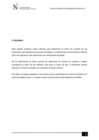“ANÁLISIS SÍSMICO APROXIMADO DE EDIFICIOS”
4
2. RESUMEN
Este capítulo presenta cuatro métodos para determinar el centro de cortante de las
estructuras, dos métodos para el centro de rigidez y un método para el centro de giro, además
hace una aplicación a las estructuras con mampostería acoplada.
Se ha determinado la forma correcta de determinar los centros de cortante y rigidez
escogiendo el mejor de los métodos, pero para el centro de giro, al obtenerse valores
absurdos, lo mejor es trabajar con momentos torsores unitarios.
Por último, se desea establecer si los valores de las coordenadas del centro de cortante y el
centro de rigidez varían o no según el sismo para el cual se esté realizando el análisis.
 