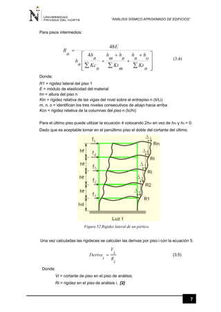“ANÁLISIS SÍSMICO APROXIMADO DE EDIFICIOS”
7
Para pisos intermedios:
(3.4)
Donde:
R1 = rigidez lateral del piso 1
E = módulo de elasticidad del material
hn = altura del piso n
Ktn = rigidez relativa de las vigas del nivel sobre el entrepiso n (Ii/Li)
m, n, o = identifican los tres niveles consecutivos de abajo hacia arriba
Kcn = rigidez relativa de la columnas del piso n (Ic/hi)
Para el último piso puede utilizar la ecuación 4 colocando 2hm en vez de hm y ho = 0.
Dado que es aceptable tomar en el penúltimo piso el doble del cortante del último.
Figura 52.Rigidez lateral de un pórtico.
Una vez calculadas las rigideces se calculan las derivas por piso i con la ecuación 5.
(3.5)
Donde:
Vi = cortante de piso en el piso de análisis;
Ri = rigidez en el piso de análisis i. [2]
 