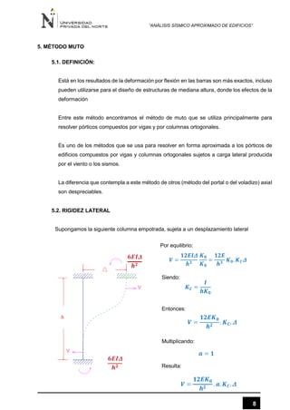 “ANÁLISIS SÍSMICO APROXIMADO DE EDIFICIOS”
8
5. MÉTODO MUTO
5.1. DEFINICIÓN:
Está en los resultados de la deformación por flexión en las barras son más exactos, incluso
pueden utilizarse para el diseño de estructuras de mediana altura, donde los efectos de la
deformación
Entre este método encontramos el método de muto que se utiliza principalmente para
resolver pórticos compuestos por vigas y por columnas ortogonales.
Es uno de los métodos que se usa para resolver en forma aproximada a los pórticos de
edificios compuestos por vigas y columnas ortogonales sujetos a carga lateral producida
por el viento o los sismos.
La diferencia que contempla a este método de otros (método del portal o del voladizo) axial
son despreciables.
5.2. RIGIDEZ LATERAL
Supongamos la siguiente columna empotrada, sujeta a un desplazamiento lateral
Por equilibrio:
Siendo:
Entonces:
Multiplicando:
Resulta:
 