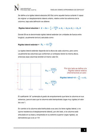 “ANÁLISIS SÍSMICO APROXIMADO DE EDIFICIOS”
9
Se define a la rigidez lateral absoluta (K0 Da) como aquella fuerza cortante V capaz
de originar un desplazamiento lateral unitario, relativo entre los extremos de la
columna, bajo esta definición se obtiene:
Rigidez lateral absoluta =


Donde D0 es la denominada rigidez lateral estándar (en unidades de fuerza entre
longitud, usualmente ton/cm) calculada como:
Rigidez lateral estándar =
La rigidez lateral estándar depende de la altura de cada columna, pero como
usualmente las columnas que conforman un entrepiso tienen la misma altura,
entonces esas columnas tendrán el mismo valor D0
El coeficiente “a” contempla el grado de empotramiento que tiene la columna en sus
extremos, para el caso que la columna este biempotrada (vigas muy rígidas) el valor
de a es 1.
En cambio si la columna esta biarticulada a es cero (no tiene rigidez lateral, o no
opone resistencia al desplazamiento lateral), por otro lado, si la columna está
articulada en su base y empotrada en su extremo superior (vigas rígidas), se
demostrara que a es un 1/4
 