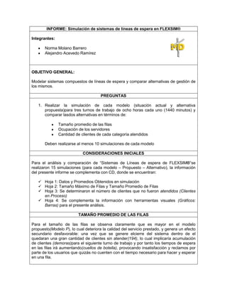 INFORME: Simulación de sistemas de líneas de espera en FLEXSIM®

Integrantes:

       Norma Molano Barrero
       Alejandro Acevedo Ramírez



OBJETIVO GENERAL:

Modelar sistemas compuestos de líneas de espera y comparar alternativas de gestión de
los mismos.

                                      PREGUNTAS

   1. Realizar la simulación de cada modelo (situación actual y alternativa
      propuesta)para tres turnos de trabajo de ocho horas cada uno (1440 minutos) y
      comparar lasdos alternativas en términos de:

               Tamaño promedio de las filas
               Ocupación de los servidores
               Cantidad de clientes de cada categoría atendidos

       Deben realizarse al menos 10 simulaciones de cada modelo

                            CONSIDERACIONES INICIALES

Para el análisis y comparación de “Sistemas de Líneas de espera de FLEXSIM®”se
realizaron 15 simulaciones (para cada modelo – Propuesto – Alternativo), la información
del presente informe se complementa con CD, donde se encuentran:

    Hoja 1: Datos y Promedios Obtenidos en simulación
    Hoja 2: Tamaño Máximo de Filas y Tamaño Promedio de Filas
    Hoja 3: Se determinaron el número de clientes que no fueron atendidos (Clientes
     en Proceso)
    Hoja 4: Se complementa la información con herramientas visuales (Gráficos:
     Barras) para el presente análisis.

                         TAMAÑO PROMEDIO DE LAS FILAS

Para el tamaño de las filas se observa claramente que es mayor en el modelo
propuesto(Modelo P), lo cual deteriora la calidad del servicio prestado, y genera un efecto
secundario desfavorable: una vez que se genere elcierre del sistema dentro de el
quedaran una gran cantidad de clientes sin atender(194), lo cual implicaría acumulación
de clientes (demoras)para el siguiente turno de trabajo y por tanto los tiempos de espera
en las filas irá aumentando(cuellos de botella), provocando insatisfacción y reclamos por
parte de los usuarios que quizás no cuenten con el tiempo necesario para hacer y esperar
en una fila.
 