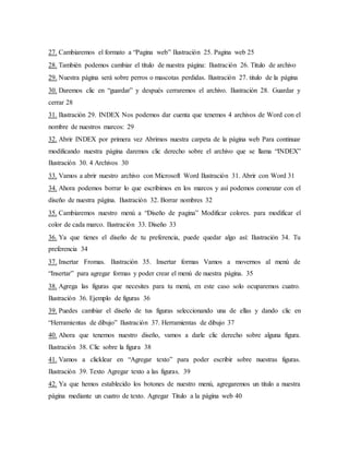 27. Cambiaremos el formato a “Pagina web” Ilustración 25. Pagina web 25
28. También podemos cambiar el título de nuestra página: Ilustración 26. Titulo de archivo
29. Nuestra página será sobre perros o mascotas perdidas. Ilustración 27. titulo de la página
30. Daremos clic en “guardar” y después cerraremos el archivo. Ilustración 28. Guardar y
cerrar 28
31. Ilustración 29. INDEX Nos podemos dar cuenta que tenemos 4 archivos de Word con el
nombre de nuestros marcos: 29
32. Abrir INDEX por primera vez Abrimos nuestra carpeta de la página web Para continuar
modificando nuestra página daremos clic derecho sobre el archivo que se llama “INDEX”
Ilustración 30. 4 Archivos 30
33. Vamos a abrir nuestro archivo con Microsoft Word Ilustración 31. Abrir con Word 31
34. Ahora podemos borrar lo que escribimos en los marcos y así podemos comenzar con el
diseño de nuestra página. Ilustración 32. Borrar nombres 32
35. Cambiaremos nuestro menú a “Diseño de pagina” Modificar colores. para modificar el
color de cada marco. Ilustración 33. Diseño 33
36. Ya que tienes el diseño de tu preferencia, puede quedar algo así: Ilustración 34. Tu
preferencia 34
37. Insertar Fromas. Ilustración 35. Insertar formas Vamos a movernos al menú de
“Insertar” para agregar formas y poder crear el menú de nuestra página. 35
38. Agrega las figuras que necesites para tu menú, en este caso solo ocuparemos cuatro.
Ilustración 36. Ejemplo de figuras 36
39. Puedes cambiar el diseño de tus figuras seleccionando una de ellas y dando clic en
“Herramientas de dibujo” Ilustración 37. Herramientas de dibujo 37
40. Ahora que tenemos nuestro diseño, vamos a darle clic derecho sobre alguna figura.
Ilustración 38. Clic sobre la figura 38
41. Vamos a clicklear en “Agregar texto” para poder escribir sobre nuestras figuras.
Ilustración 39. Texto Agregar texto a las figuras. 39
42. Ya que hemos establecido los botones de nuestro menú, agregaremos un titulo a nuestra
página mediante un cuatro de texto. Agregar Titulo a la página web 40
 