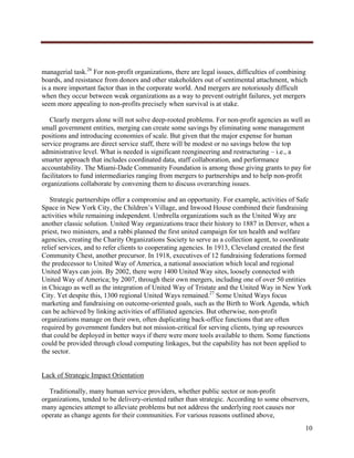  




managerial task.26 For non-profit organizations, there are legal issues, difficulties of combining
boards, and resistance from donors and other stakeholders out of sentimental attachment, which
is a more important factor than in the corporate world. And mergers are notoriously difficult
when they occur between weak organizations as a way to prevent outright failures, yet mergers
seem more appealing to non-profits precisely when survival is at stake.

   Clearly mergers alone will not solve deep-rooted problems. For non-profit agencies as well as
small government entities, merging can create some savings by eliminating some management
positions and introducing economies of scale. But given that the major expense for human
service programs are direct service staff, there will be modest or no savings below the top
administrative level. What is needed is significant reengineering and restructuring – i.e., a
smarter approach that includes coordinated data, staff collaboration, and performance
accountability. The Miami-Dade Community Foundation is among those giving grants to pay for
facilitators to fund intermediaries ranging from mergers to partnerships and to help non-profit
organizations collaborate by convening them to discuss overarching issues.

   Strategic partnerships offer a compromise and an opportunity. For example, activities of Safe
Space in New York City, the Children’s Village, and Inwood House combined their fundraising
activities while remaining independent. Umbrella organizations such as the United Way are
another classic solution. United Way organizations trace their history to 1887 in Denver, when a
priest, two ministers, and a rabbi planned the first united campaign for ten health and welfare
agencies, creating the Charity Organizations Society to serve as a collection agent, to coordinate
relief services, and to refer clients to cooperating agencies. In 1913, Cleveland created the first
Community Chest, another precursor. In 1918, executives of 12 fundraising federations formed
the predecessor to United Way of America, a national association which local and regional
United Ways can join. By 2002, there were 1400 United Way sites, loosely connected with
United Way of America; by 2007, through their own mergers, including one of over 50 entities
in Chicago as well as the integration of United Way of Tristate and the United Way in New York
City. Yet despite this, 1300 regional United Ways remained.27 Some United Ways focus
marketing and fundraising on outcome-oriented goals, such as the Birth to Work Agenda, which
can be achieved by linking activities of affiliated agencies. But otherwise, non-profit
organizations manage on their own, often duplicating back-office functions that are often
required by government funders but not mission-critical for serving clients, tying up resources
that could be deployed in better ways if there were more tools available to them. Some functions
could be provided through cloud computing linkages, but the capability has not been applied to
the sector.


Lack of Strategic Impact Orientation

   Traditionally, many human service providers, whether public sector or non-profit
organizations, tended to be delivery-oriented rather than strategic. According to some observers,
many agencies attempt to alleviate problems but not address the underlying root causes nor
operate as change agents for their communities. For various reasons outlined above,
                                                                                                 10
     
 