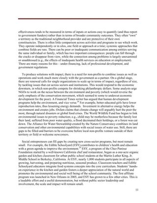  




effectiveness tends to be measured in terms of inputs or actions easy to quantify (and thus report
to government funders) rather than in terms of broader community outcomes. They often “own”
a territory as the traditional neighborhood provider and are protective of their own
constituencies. There is often little comparison across activities and programs to see which work.
They operate independently or in silos, one field or approach at a time; systemic approaches that
combine fields are rare. There can be poor or inadequate communication among entities serving
the same individual or family, which has two important consequences: people can fall through
the cracks or disappear from view, while the connection among problems is largely unexamined
or unaddressed (e.g., the effects of inadequate health services on education or employment).
There are many reasons for this – under-financing, lack of professional development, and
government regulations

   To produce solutions with impact, there is a need for non-profits to combine issues as well as
operations and work much more closely with the government as a partner. On a global stage,
there are renewed calls for single organizations to scale up in terms of impact, regardless of size,
by tackling issues that cut across sectors and institutions. This would respond to the economic
downturn, in which non-profits compete for shrinking philanthropic dollars. Some analysts urge
NGOs to work on the nexus between the environment and poverty (which would reverse the
early emphasis of the conservation movement, which seemed to some to undercut economic
development for the poor). A Financial Times writer has argued that human development
programs help the environment, and vice versa.28 For example, better educated girls have lower
reproduction rates, thus lessening energy demands. Investment in alternative energy helps the
environment and creates jobs. Oxfam claims that climate change will arguably hurt the poor the
most, through natural disasters or global food crises. The World Wildlife Fund has begun to link
environmental issues to poverty reduction; e.g., child may be motherless because the family lost
their land, suffered from poor water quality, a flood decimated their holdings, or a forest was cut
down. The Alliance for Water Stewardship created by the Nature Conservancy combines its land
conservation and other environmental capabilities with social issues of water use. Still, there are
gaps to be filled and barriers to be overcome before local non-profits venture outside of their
territory or field or welcome newcomers.

   Social entrepreneurs can fill gaps by creating new cross-sector programs, but most remain
small. For example, the Edible Schoolyard (ESY) contributes to children’s health and education
with a green agenda to improve the environment.29 ESY, a program of the Chez Panisse
Foundation started by a well-known California chef and restaurateur, began as a one-acre organic
garden and kitchen classroom for urban public school students at the Martin Luther King, Jr.
Middle School in Berkeley, California. At ESY, nearly 1,000 students participate in all aspects of
growing, harvesting, and preparing nutritious, seasonal produce. Classroom teachers and Edible
Schoolyard educators integrate food systems concepts into the core curriculum. Students’ hands-
on experience in the kitchen and garden fosters a deeper appreciation of the natural world and
promotes the environmental and social well being of the school community. The first affiliate
program was launched in New Orleans in 2005, and ESY has grown to a few other cities. This is
a laudable effort and a useful demonstration, but without public sector leadership and
involvement, the scale and impact will remain small.
                                                                                                  11
     
 