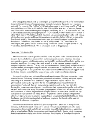  




   But when public officials with specific impact goals combine forces with social entrepreneurs
to support the application of imaginative new integrated solutions, the results have enormous
potential. For example, The Children’s Aid Society has scaled its activities across New York and
nationally in areas of child health and education. Philadelphia, New York, Cleveland, Boston,
and Miami, cities mentioned throughout this paper, are among the 19 U.S. sites where City Year,
a national and community service program for 17-24 year olds, works with the school districts to
offer Whole School/Whole Child, to link classroom services such as teachers’ aides with outside-
of-the-classroom tutoring and leadership development activities. School officials in many cities
have joined with City Year to support team focused on potential dropouts, including in
Providence, Philadelphia, New York City, and Washington D.C. The Chancellor of the
Washington, D.C. public schools awarded nearly $10 million (over a five-year period) to City
Year in late April 2009 to reach 50% of all students at risk of dropping out.


Weakened Civic Leadership

   One reason for the lack of systemic solutions is that the public sector cannot address all the
issues without collaboration across sectors and consensus on desirable outcomes. Visionary
mayors and governors with high aspirations are limited by jurisdictional boundaries and the need
to deliver specific services, as we have said, as well as by the electoral process, which is
designed to produce turnover.30 In any case, government cannot do everything, and private sector
action is needed, such as providing the jobs that induce students to stay in school. The 10,000
new summer jobs for at-risk youths that the Commonwealth of Massachusetts can support under
the federal stimulus cannot be filled unless private-sector employers offer job training.

   In most cities, civic associations and business leadership once filled gaps because they could
convene leaders from many sectors across government boundaries, defining a regional agenda
and acting on it, and some civic leaders had longer tenure than elected officials. But
globalization is among the big forces that has reduced big business leadership in most
communities.31 Although there are many notable exceptions such as the New York City
Partnership, on average many observers complain that civic agenda-setting can be weak, diffuse,
skewed, and contentious. Many single-issue groups operate in isolation – advocacy groups are
the counterparts of service programs in the non-profit sector. In some cities, there are too few
conveners or occasions that can attract diverse people to the table to dialogue. Magnets that
attract new people to some older cities (such as higher education) often fail to hold them. There
has been a growth in the number of civic leadership programs. But there is still a need for
systematic development everywhere.

   Is consensus around a few major civic goals even possible? There are so many divides,
including partisan and racial. There can be tension between social entrepreneurs who create
organizations from scratch and officials responsible for established institutions, as seen in the
charter school debate. Media fragmentation contributes to difficulty forging public consensus.
Local newspapers are dying, and they are no longer the wellspring of shared public agenda.
                                                                                                    12
     
 