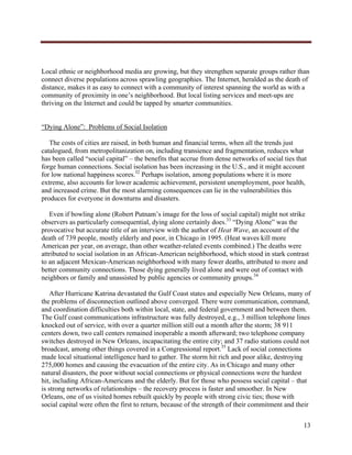  




Local ethnic or neighborhood media are growing, but they strengthen separate groups rather than
connect diverse populations across sprawling geographies. The Internet, heralded as the death of
distance, makes it as easy to connect with a community of interest spanning the world as with a
community of proximity in one’s neighborhood. But local listing services and meet-ups are
thriving on the Internet and could be tapped by smarter communities.


“Dying Alone”: Problems of Social Isolation

   The costs of cities are raised, in both human and financial terms, when all the trends just
catalogued, from metropolitanization on, including transience and fragmentation, reduces what
has been called “social capital” – the benefits that accrue from dense networks of social ties that
forge human connections. Social isolation has been increasing in the U.S., and it might account
for low national happiness scores.32 Perhaps isolation, among populations where it is more
extreme, also accounts for lower academic achievement, persistent unemployment, poor health,
and increased crime. But the most alarming consequences can lie in the vulnerabilities this
produces for everyone in downturns and disasters.

   Even if bowling alone (Robert Putnam’s image for the loss of social capital) might not strike
observers as particularly consequential, dying alone certainly does.33 “Dying Alone” was the
provocative but accurate title of an interview with the author of Heat Wave, an account of the
death of 739 people, mostly elderly and poor, in Chicago in 1995. (Heat waves kill more
American per year, on average, than other weather-related events combined.) The deaths were
attributed to social isolation in an African-American neighborhood, which stood in stark contrast
to an adjacent Mexican-American neighborhood with many fewer deaths, attributed to more and
better community connections. Those dying generally lived alone and were out of contact with
neighbors or family and unassisted by public agencies or community groups.34

    After Hurricane Katrina devastated the Gulf Coast states and especially New Orleans, many of
the problems of disconnection outlined above converged. There were communication, command,
and coordination difficulties both within local, state, and federal government and between them.
The Gulf coast communications infrastructure was fully destroyed, e.g., 3 million telephone lines
knocked out of service, with over a quarter million still out a month after the storm; 38 911
centers down, two call centers remained inoperable a month afterward; two telephone company
switches destroyed in New Orleans, incapacitating the entire city; and 37 radio stations could not
broadcast, among other things covered in a Congressional report.35 Lack of social connections
made local situational intelligence hard to gather. The storm hit rich and poor alike, destroying
275,000 homes and causing the evacuation of the entire city. As in Chicago and many other
natural disasters, the poor without social connections or physical connections were the hardest
hit, including African-Americans and the elderly. But for those who possess social capital – that
is strong networks of relationships – the recovery process is faster and smoother. In New
Orleans, one of us visited homes rebuilt quickly by people with strong civic ties; those with
social capital were often the first to return, because of the strength of their commitment and their


                                                                                                 13
     
 