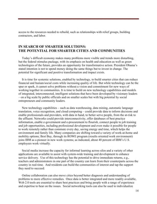  




access to the resources needed to rebuild, such as relationships with relief groups, building
contractors, and labor.


IN SEARCH OF SMARTER SOLUTIONS:
THE POTENTIAL FOR SMARTER CITIES AND COMMUNITIES
   Today’s difficult economy makes many problems more visible and trends more disturbing,
but the federal stimulus package, with its emphasis on health and education as well as green
technologies of the future, provides an opportunity for transformative action. President Obama’s
stated intention is not to spend money doing the same things but to invest in change. The
potential for significant and positive transformation and impact exists.

   It is time for systemic solutions, enabled by technology, to build smarter cities that can reduce
financial and human/social costs while increasing quality of life. But while technology can be the
spur or spark, it cannot solve problems without a vision and commitment for new ways of
working together in communities. It is time to build on new technology capabilities and models
of integrated, interconnected, intelligent solutions that have been developed by visionary leaders
– on a big scale by public officials and on smaller scales but with big potential by social
entrepreneurs and community leaders.

   New technology capabilities – such as data warehousing, data mining, automatic language
translation, voice recognition, and cloud computing – could provide data to inform decisions and
enable professionals and providers, with data in hand, to better serve people, from the at-risk to
the affluent. Networks could provide interconnectivity, offer databases of best practice
information, enable e-government and e-procurement to flourish, connect people to job training
and job opportunities, including professional development and even make it possible for people
to work remotely rather than commute every day, saving energy and time, which helps the
environment and family life. Many companies are shifting toward a variety of work-at-home and
mobility options; Best Buy, through its ROWE program (results oriented work environment)
joins IBM as a pioneer in new work systems; as indicated, about 40 percent of IBM’s U.S.
employees work virtually.

   Social media increase the capacity for informal learning across silos and a variety of other
applications are available to assist with system-wide training and development to enhance
service delivery. Use of this technology has the potential to drive immediate returns, e.g.,
teachers and administrators in one part of the country can learn from their counterparts across the
country in real-time. And residents can build the communities of interest and tap the support
they need to succeed.

   Online collaboration can also move cities beyond better diagnosis and understanding of
problems to more effective remedies. Once data is better integrated and more readily available,
Web 2.0 tools are essential to share best practices and bring people with a range of experience
and expertise to bear on the issues. Social networking tools can also be used to individualize
                                                                                                14
     
 