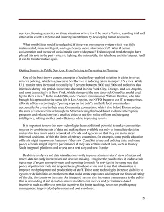  




services, focusing a practice on those situations where it will be most effective, avoiding trial and
error at the client’s expense and insuring investments by developing human resources.

    What possibilities would be unleashed if there was one smarter system which was fully
instrumented, more intelligent, and significantly more interconnected? What if online
collaboration and the use of social media were widespread? Technological breakthroughs have
played this role in the past – electric lighting, the automobile, the telephone and the Internet. And
it can be transformative again.


Getting Smarter in Public Services: From Policing to Preventing to Planning

   One of the best-known current examples of technology-enabled solutions in cities involves
smarter policing, which has proven to be effective in reducing crime in major U.S. cities. While
U.S. murder rates increased nationally by 7 percent between 2000 and 2006 and robberies also
increased during this period, those rates declined in New York City, Chicago, and Los Angeles,
and most dramatically in New York, which pioneered the new data-rich CompStat model used
by the three cities.36 In the mid-1990s, under Police Commissioner William Bratton, who later
brought his approach to the same job in Los Angeles, the NYPD began to use IT to map crimes,
allocate officers accordingly (“putting cops on the dots”), and hold local commanders
accountable for crime in their area. Community connections, which also helped Boston reduce
the rates of violent crimes (through the StreetSafe neighborhood based violence interruption
programs and related services), enabled cities to use few police officers and use gang
intelligence, adding another cost-efficiency while improving results.

   It is important to note that new technologies have additional potential to make communities
smarter by combining sets of data and making them available not only to immediate decision
makers but to a much wider network of officials and agencies so that they can make more
informed decisions. Within the limits of privacy constraints, for example, some public education
officials might improve performance if they saw CompStat crime and policing data, and some
police officials might improve performance if they saw certain student data, such as truancy.
Such integrated platforms and access are a next step and new frontier.

   Real-time analytics and data visualization vastly improve administrators’ view of micro and
macro data for early intervention and decision making. Imagine the possibilities if leaders could
see a map of recent unemployment and incoming demands for services in the same way that
police departments track and respond to neighborhood crime and to use that information to
improve the deployment and productivity of staff. These same technologies increase visibility to
system-wide liabilities or entitlements that could create exposures and impact the financial rating
of the city, the county or the state. An integrated system also increases transparency to the public
that is demanding it and it enables shared standards for metrics and performance-based
incentives such as efforts to provide incentives for better teaching, better non-profit agency
management, improved job placement and cost avoidance.


                                                                                                  15
     
 