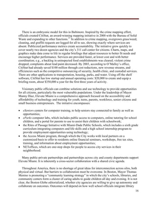  




   There is an embryonic model for this in Baltimore. Inspired by the crime mapping effort,
officials created CitiStat, an award-winning mapping initiative in 2000 with the Bureau of Solid
Waste and expanding to other functions.37 In addition to crime mapping, overgrown grass/weed,
cleaning, and graffiti requests are logged for all to see, showing exactly where services are
absent. Publicized performance metrics create accountability. The initiative grew quickly to
cover nearly two dozen agencies and the city’s 311 call center for citizens. Charts, maps, and
graphics make data come to life in regular briefings that adjust resources to better fit needs and
encourage higher performance. Services are provided faster, at lower cost and with better
coordination; e.g., a backlog in uninspected food establishments was cleared; violent crime
dropped; complaints about lead paint decreased. By 2003, according to O’Malley’s office,
CitiStat had already saved $100 million through cost reductions, new revenue streams, and
efficiencies such as the competitive outsourcing of security, health clinic, and custodial services.
There are other applications to transportation, housing, parks, and water. Using off-the shelf
software, CitiStat has low startup and annual operating costs: $20,000 to create and equip a
briefing room, about $350,000 a year for the first three years of activity.

   Visionary public officials can combine solutions and use technology to provide opportunities
for all citizens, particularly the most vulnerable populations. Under the leadership of Mayor
Manny Diaz, Elevate Miami is a comprehensive approach focused on the accessibility and
affordability of technology and training for youth, teens, parents, workforce, senior citizens and
small business entrepreneurs. The initiative encompasses:

       eSeniors centers for computer training, to help seniors stay connected to family as well as
        opportunities;
       eParks computer labs, which includes public access to computers, online tutoring for school
        children, and a portal for parents to use to assist their children with schoolwork;
       the Rites of Passage Initiative with Miami-Dade Public Schools, which includes a sixth grade
        curriculum integrating computers and life skills and a high school internship program to
        provide employment opportunities using technology;
       the Access Miami program, through which the City works with local partners on a
        customized basis to offer to residents online financial seminars, workshops, free tax sites,
        training, and information about employment opportunities;
       NEToffices, which are one-stop shops for people to access city services in their
        neighborhood.

   Many public-private partnerships and partnerships across city and county departments support
Elevate Miami. It is inherently a cross-sector collaboration with a shared civic agenda.

   Throughout America, there is no shortage of great ideas for interconnection across silos, both
physical and virtual. But barriers to collaboration must be overcome. In Boston, Mayor Thomas
Menino is promoting a “community learning strategy” in which the city’s schools, libraries, and
community centers form a cluster of caring adults to guide children all day and evening. It is not
clear, the Boston Globe editorialized, whether city agencies are willing to give up autonomy and
collaborate on outcomes. Outcomes will depend on how well school officials integrate library
                                                                                                  16
     
 