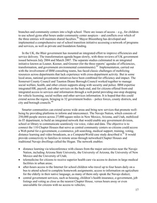  




branches and community centers into a high school. There are issues of access – e.g., for children
to use school gyms after hours under community center auspices – and conflicts over which of
the three entities will maintain shared faculties.38 Mayor Bloomberg has developed and
implemented a comprehensive out of school transition initiative accessing a network of programs
and services, as well as private and foundation funding.

   In the UK, the Blair government has mounted an integrated effort to improve efficiencies and
service delivery. The transformation agenda began slowly, with three reviews of UK government
issued between July 2004 and March 2007. The separate studies culminated in an integrated
initiative known as Leaner, Keener, and Greener (for the three reports’ agendas of efficiencies,
transformation, and government environmental commitments).39 Implementation, carried out
with the involvement of IBM consulting teams, has faced classic challenges of mobilizing
resources across departments that lack experience with cross-department activity. But in some
local areas, national government initiatives have been combined for efficiency and impact. The
Somerset County Council and Taunton Deane Borough Council worked together to manage
social welfare, health, and other citizen supports along with security and police. IBM expertise
integrated HR, payroll, and other services on the back-end, and for citizens offered front-end
integrated access to services and information through a web portal providing one-stop shopping
for vehicle licensing, social welfare and other services information. It is hoped that this could
extend across the region, bringing in 32 government bodies – police forces, county districts, and
city and borough councils.40

    Smarter communities can extend across wide areas and bring new services that promote well-
being by providing platforms to inform and interconnect. The Navajo Nation, which consists of
250,000 people strewn across 27,000 square miles in New Mexico, Arizona, and Utah, mobilized
its IT department, to build an integrated network that would enable any government division,
school or library to communicate seamlessly via voice, video and data. The objective is to
connect the 110 Chapter Houses that serve as central community centers so citizens could access
a Web portal for e-government, e-commerce, job searching, medical support, training, voting,
distance learning and video broadcasts, as a ComputerWorld case study described it.41 It would
provide connectivity to families in remote areas through networked Chapter Houses and
traditional Navajo dwellings called the Hogan. The network enables:

       distance learning via teleconference with classes from the major universities near the Navajo
        Nation, including Arizona State University, the University of Arizona, the University of New
        Mexico and the University of Utah;
       telemedicine for citizens to receive superior health care via access to doctors in large medical
        facilities in urban areas;
       after-hours access to the Internet for school children who travel up to four hours daily on a
        bus to attend school to complete homework assignments; access to information on agriculture
        for the elderly in their native language, as many of them only speak the Navajo dialect;
       central government services, such as housing, children’s health insurance, e-government, job
        listings and voting as close as the nearest Chapter House, versus hours away or even
        unavailable for citizens with no access to vehicles;
                                                                                                     17
     
 
