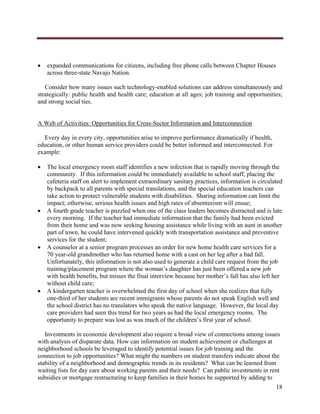  




       expanded communications for citizens, including free phone calls between Chapter Houses
        across three-state Navajo Nation.

   Consider how many issues such technology-enabled solutions can address simultaneously and
strategically: public health and health care; education at all ages; job training and opportunities;
and strong social ties.


A Web of Activities: Opportunities for Cross-Sector Information and Interconnection

  Every day in every city, opportunities arise to improve performance dramatically if health,
education, or other human service providers could be better informed and interconnected. For
example:

       The local emergency room staff identifies a new infection that is rapidly moving through the
        community. If this information could be immediately available to school staff, placing the
        cafeteria staff on alert to implement extraordinary sanitary practices, information is circulated
        by backpack to all parents with special translations, and the special education teachers can
        take action to protect vulnerable students with disabilities. Sharing information can limit the
        impact; otherwise, serious health issues and high rates of absenteeism will ensue;
       A fourth grade teacher is puzzled when one of the class leaders becomes distracted and is late
        every morning. If the teacher had immediate information that the family had been evicted
        from their home and was now seeking housing assistance while living with an aunt in another
        part of town, he could have intervened quickly with transportation assistance and preventive
        services for the student;
       A counselor at a senior program processes an order for new home health care services for a
        70 year-old grandmother who has returned home with a cast on her leg after a bad fall.
        Unfortunately, this information is not also used to generate a child care request from the job
        training/placement program where the woman’s daughter has just been offered a new job
        with health benefits, but misses the final interview because her mother’s fall has also left her
        without child care;
       A kindergarten teacher is overwhelmed the first day of school when she realizes that fully
        one-third of her students are recent immigrants whose parents do not speak English well and
        the school district has no translators who speak the native language. However, the local day
        care providers had seen this trend for two years as had the local emergency rooms. The
        opportunity to prepare was lost as was much of the children’s first year of school.

   Investments in economic development also require a broad view of connections among issues
with analysis of disparate data. How can information on student achievement or challenges at
neighborhood schools be leveraged to identify potential issues for job training and the
connection to job opportunities? What might the numbers on student transfers indicate about the
stability of a neighborhood and demographic trends in its residents? What can be learned from
waiting lists for day care about working parents and their needs? Can public investments in rent
subsidies or mortgage restructuring to keep families in their homes be supported by adding to
                                                                                                      18
     
 