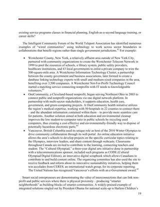  




existing service programs classes in financial planning, English-as-a-second language training, or
career skills?

   The Intelligent Community Forum of the World Teleport Association has identified numerous
examples of “wired communities” using technology to work across sector boundaries in
collaborations that benefit regions rather than single government jurisdictions.42 For example:

           Westchester County, New York, a relatively affluent area outside of New York City,
            partnered with community organizations to create the Westchester Telecom Network in
            1999 to pool the resources of schools, a library system, public safety providers,
            healthcare institutions, and 43 local governments to enlist a private company to wire the
            500-square-mile area. A Westchester Information Technology Cluster, a partnership
            between the county government and business associations, later formed to create a
            database linking technology experts with small and medium-sized companies in the area,
            benefiting over 3,500 companies. A Westchester Not-For-Profit Technology Council
            started a matching service connecting nonprofits with IT needs to knowledgeable
            volunteers;43
           OneCommunity, a Cleveland-based nonprofit, began serving Northeast Ohio in 2003 to
            connect public and nonprofit organizations via one digital network platform. In
            partnership with multi-sector stakeholders, it supports education, health care,
            government, and green-computing projects. A OneCommunity health initiative utilizes
            the region’s medical expertise, working with 50 hospitals in 22 counties to connect them
            – and the abundant information contained within them – to provide more seamless care
            for patients. Another solution aimed at both education and environmental cleanup
            improves the low student-to-computer ratio in public schools by recycling used
            computers, thus creating a cost-effective and environmentally-friendly way to dispose of
            potentially hazardous electronic parts;44
           Vancouver, British Columbia used its unique role as host of the 2010 Winter Olympics to
            drive community collaboration through its web portal. An online education initiative
            allows the area’s schools to develop projects on the specific curricular topics relating to
            the Olympics, interview leaders, and share content through webcasts. Classrooms
            throughout Canada are invited to contribute to the learning, connecting teachers and
            student. The “Cultural Olympiad,” a three-year digital arts initiative done in partnership
            with a telecommunications sponsor, included such programs as CODE (Cultural
            Olympiad Digital Edition), an innovative digital scrapbook which allows Canadians to
            contribute to and build content online. The organizing committee has also used the site to
            receive feedback and inform about its innovative sustainability initiatives, helping them
            win accolades from CERES, an international watch group, for its corporate reporting.
            The United Nations has recognized Vancouver’s efforts with an e-Government award.45

   Smart social entrepreneurs are demonstrating the value of interconnections that can link non-
profit and public services where there is physical proximity – producing “smarter
neighborhoods” as building blocks of smarter communities. A widely-praised example of
integrated solutions singled out by President Obama for national scale-up is Harlem Children’s
                                                                                                    19
     
 