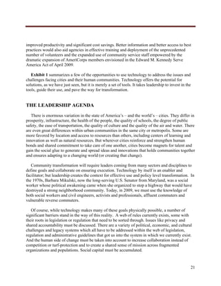  




improved productivity and significant cost savings. Better information and better access to best
practices would also aid agencies in effective training and deployment of the unprecedented
number of volunteers and the expanded use of community service staff empowered by the
dramatic expansion of AmeriCorps members envisioned in the Edward M. Kennedy Serve
America Act of April 2009.

   Exhibit 1 summarizes a few of the opportunities to use technology to address the issues and
challenges facing cities and their human communities. Technology offers the potential for
solutions, as we have just seen, but it is merely a set of tools. It takes leadership to invest in the
tools, guide their use, and pave the way for transformation.


THE LEADERSHIP AGENDA
   There is enormous variation in the state of America’s – and the world’s – cities. They differ in
prosperity, infrastructure, the health of the people, the quality of schools, the degree of public
safety, the ease of transportation, the quality of culture and the quality of the air and water. There
are even great differences within urban communities in the same city or metropolis. Some are
more favored by location and access to resources than others, including centers of learning and
innovation as well as natural resources. But wherever cities reinforce and strengthen human
bonds and shared commitment to take care of one another, cities become magnets for talent and
gain the social glue to generate and spread ideas and innovations that holds communities together
and ensures adapting to a changing world (or creating that change).

   Community transformation will require leaders coming from many sectors and disciplines to
define goals and collaborate on ensuring execution. Technology by itself is an enabler and
facilitator; but leadership creates the context for effective use and policy level transformation. In
the 1970s, Barbara Mikulski, now the long-serving U.S. Senator from Maryland, was a social
worker whose political awakening came when she organized to stop a highway that would have
destroyed a strong neighborhood community. Today, in 2009, we must use the knowledge of
both social workers and civil engineers, activists and professionals, affluent commuters and
vulnerable reverse commuters.

   Of course, while technology makes many of these goals physically possible, a number of
significant barriers stand in the way of this reality. A web of rules currently exists, some with
their roots in legislation or regulation that need to be sorted through. Issues like privacy and
shared accountability must be discussed. There are a variety of political, economic, and cultural
challenges and legacy systems which all have to be addressed within the web of legislation,
regulation and administrative guidelines that got us into the system in which we currently exist.
And the human side of change must be taken into account to increase collaboration instead of
competition or turf-protection and to create a shared sense of mission across fragmented
organizations and populations. Social capital must be accumulated.


                                                                                                     21
     
 