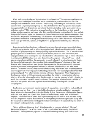  




   Civic leaders can develop an “infrastructure for collaboration”47 in major metropolitan areas,
through which leaders join their efforts across boundaries of jurisdictions and sectors. For
example, Portland Metro, which oversees a three-county area in Oregon, evolved over several
decades from a regional planning body to a full, elected service delivery system, including the
management of waste disposal and recreational facilities, including parks, sports, convention,
and other centers.48 This regional governance has allowed the Portland area to limit sprawl,
reduce racial segregation, and create jobs. This case highlights the positive benefits from unified,
integrated efforts in a region but also suggests that collaboration across boundaries can take time
to cultivate. We propose that technology can accelerate this process, because a shared platform
that permits information exchange and interconnectivity can be a first step toward collaboration
while local governments, schools, or neighborhood groups maintain identity and ostensible
autonomy.

   Interests can be aligned and new collaborations achieved even in areas where stakeholders
seem inherently at odds, such as school segregation, but it takes leadership vision able to build
coalitions of geographically and demographically separated stakeholders. The “Choice Is Yours”
program grew out of a Minnesota lawsuit which claimed, under the state constitution, that
segregation had denied Minneapolis city school children a fundamental right to public education.
A settlement in 2000 resulted in an inter-district transfer program – Choice Is Yours – which
gave a group of poor children the opportunity to enroll voluntarily in suburban schools. Studies
by Myron Orfield, executive director of the University of Minnesota’s Institute of Race and
Poverty, who also served as a state Senator, have shown that the program not only improved
student achievement, but aligned the interests of suburban school districts and poor urban
families.49 Suburban schools, many of which had declining enrollment, were able to keep their
schools open while receiving additional funding per student. They also felt proud that they had
done social good. Poor urban families likewise celebrated the program. When the program’s
legal decree expired in 2005, community support kept the initiative going in eight suburban
districts. When the Minneapolis school district sought to close the program in 2009 – despite its
small size – the move met with staunch resistance from a unique urban-suburban coalition of
educators and parents who came together around an unlikely shared agenda – school
desegregation.

   Real reform and community transformation will require that a new model be built, and built
from the ground up. Every type of stakeholder, from those who plan and deliver services to
those who receive them needs to be involved in the design. Government officials at the federal,
state, and local levels and experts from the private and voluntary sector must be intimately
engaged. Professionals who spend their days delivering services need to be at the table along
with the people who receive those services. What might be possible through access to key data
for reductions in administrative and operational costs or increases in accountability and return on
investment? Nothing short of a revolution.

  Where will leadership come from? Who has a stake in systemic solutions? Mayors?
Governors? Congress? The White House? Civic organizations? Community foundations?
Businesses? Throughout this paper are examples of leadership coming from each of these
                                                                                                 22
     
 