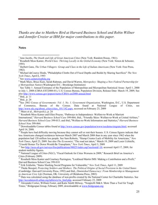  




Thanks are due to Matthew Bird at Harvard Business School and Robin Willner
and Jennifer Crozier at IBM for major contributions to this paper.

Notes

                                                                
1
  Jane Jacobs, The Death and Life of Great American Cities (New York: Random House, 1961).
2
  Rosabeth Moss Kanter, World Class: Thriving Locally in the Global Economy (New York: Simon & Schuster,
1995)
3
  Herbert Gans, The Urban Villagers: Group and Class in the Life of Italian-Americans (New York: Free Press,
1982)
4
  Michael deCourcy Hinds, "Philadelphia Climbs Out of Fiscal Depths and Builds by Sharing Sacrifices" The New
York Times, April 6, 1993
5
  See www.centercityphila.org
6
  Mark Muro, Bruce Katz, Sarah Rahman, and David Warren, Metropolicy: Shaping a New Federal Partnership for
a Metropolitan Nation (Washington D.C.: Brookings Institution)
7
  See Table 1: Annual Estimates of the Population of Metropolitan and Micropolitan Statistical Areas: April 1, 2000
to July 1, 2008 (CBSA-EST2008-01), U.S. Census Bureau, Population Division, Release Date: March 19, 2009, See
also http://www.census.gov/popest/metro/CBSA-est2008-annual.html
8
  Ibid., p. 11
9
  Ibid., p. 24
10
   See 2002 Census of Governments: Vol. 1, No. 1, Government Organization, Washington, D.C., U.S. Department
of Commerce, Bureau of the Census. Data found at National League of Cities, see
http://www.nlc.org/about_cities/cities_101/142.aspx, accessed on February 23, 2009
11
   Muro et al., Metropolicy, p. 24
12
   Rosabeth Moss Kanter and Ellen Pruyne, “Pathways to Independence: Welfare-to-Work at Marriott
International,” Harvard Business School Case 399-064; ibid., “Friendly Skies: Welfare-to-Work at United Airlines,”
Harvard Business School Case 399-013; and ibid.,"Welfare-to-Work Information and Statistics," Harvard Business
School Note 399-064.
13
   Downloadable Census tables found at http://www.census.gov/population/www/socdemo/migrate.html, accessed
April 14, 2008.
14
   People have had difficulty moving because they cannot sell or rent their houses. U.S. Census figures indicate that
less Americans changed residences between March 2007 and March 2008 than in any year since 1962 when the
population had 120 million less people. See Sam Roberts, “Slump Creates Lack of Mobility for Americans,” New
York Times, April 23, 2009. See also The Economist, “The road not taken,” March 19, 2009 and Louis Uchitelle,
“Unsold Homes Tie Down Would-Be Transplants,” New York Times, April 3, 2009
15
   See http://nces.ed.gov/surveys/frss/publications/98025/index.asp?sectionid=10, accessed April 17, 2009, for
student mobility figures.
16
   National League of Cities (NLC), “Fiscal Outlook for Cities Worsens in 2009,” Research Brief on America’s
Cities (February 2009)
17
   Rosabeth Moss Kanter and Courtney Purrington, "Lockheed Martin IMS: Making a Contribution and a Profit,"
Harvard Business School Case 399-018
18
   Erik Eckholm, “States Slashing Social Programs for Vulnerable,” New York Times, April 11, 2009
19
   Theda Skocpol, Protecting Soldiers and Mothers: The Political Origins of Social Provision in the United States
(Cambridge: Harvard University Press, 1992) and ibid., Diminished Democracy: From Membership to Management
in American Civic Life (Norman, OK: University of Oklahoma Press, 2003)
20
   Data was calculated using the database of non-profits created by the National Center for Charitable Statistics. See
http://nccsdataweb.urban.org/tablewiz/tw_bmf.php, accessed February 23, 2009
21
   Alexander Cortez, William Foster, and Katie Smith Milway, “Nonprofit M&A: More Than a Tool for Tough
Times,” Bridgespan Group, February 2009, downloadable at www.bridgespan.org

                                                                                                                  25
     
 