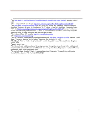  




                                                                                                                                                                                                    
                                                                                                                                                                                                    
40
   See http://www-01.ibm.com/industries/government/ieg/pdf/southwest_one_case_study.pdf, accessed April 17,
2009.
41
   See a ComputerWorld case study at http://www.cwhonors.org/viewCaseStudy.asp?NominationID=250
42
   See http://www.intelligentcommunity.org as well as the book, Robert Bell, John Jung, and Louis Zacharilla,
Broadband Economies: Creating the Community of the 21st Century (New York: Intelligent Community Forum,
2008). See http://www.intelligentcommunity.org/clientuploads/TopSeven-ICs-2009.pdf for a report on the most
recently honored “Intelligent Communities.” Criteria for selection included broadband connectivity, knowledge
workforce, digital inclusion, innovation, and marketing and advocacy.
43
   See ibid., pp. 62 and 125, as well as http://www.westchestergov.com
44
   See http://www.onecommunity.org
45
   See the Vancouver Olympic Organizing Committee website at http://www.vancouver2010.com, as well as Gilbert
Shaw, “Vancouver: Brains as Well as Beauty,” Vancouver Sun, November 21, 2007
46
   Paul Tough, Whatever it takes: Geoffrey Canada’s quest to change Harlem and America (Boston: Houghton
Mifflin, 2008)
47
   Kanter, World Class.
48
   See Myron Orfield and Thomas Luce, “Governing American Metropolitan Areas: Spatial Policy and Regional
Governance,” in Catherine Ross and Cheryl Contant, eds., Metropolitan Areas, Megaregions, and Spatial Planning
(Cambridge: Island Press, forthcoming 2009)
49
   Myron Orfield and Nicholas Wallace, “Expanding Educational Opportunity Through School and Housing
Choice,” CURA Reporter, Vol. 37, No. 2 (2007): 19-26




                                                                                                                                                                                        27
      
 