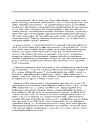  




   A smarter community with the involvement of many stakeholders that communicate across
domains has a strong “infrastructure for collaboration” – that is, it can develop high impact goals
and find integrated systemic solutions.2 That leadership capability is joined and supported by
abundant use of information and communication technology. Depending on the issue, technology
can be a major enabler or a bit player. But it is always available as a tool that can be used by
visionary, innovative leadership to create sustainable solutions that reduce costs, focus resources
on those items high on the public agenda, forge connections among organizations and agencies
with similar goals or dealing with pieces of the same puzzle, and turn a city into a human life-
enhancing community. That means less poverty and more prosperity, less exclusion of racial or
ethnic groups and more equality of opportunity.

   A smarter community is composed of not only a more integrated, collaborative, and inclusive
“whole” but also of multiple neighborhoods and communities of interest and of kind. These are
not in conflict. Indeed, what knits the whole together are the various threads connecting people
within and across groups. When cities are only monoliths, they could threaten to exclude
segments of the population. When cities are segregated by group (e.g., by race, ethnicity, or
language), and members of subgroups have no connections with others, they can become
vulnerable to symptoms of social disorder (such as illness and crime), which threaten everyone’s
quality of life, not just that of the at-risk population. Thus, smarter cities should help find the
“unity” in community.

    Note also that communities cannot be deconstructed into constituent parts that work as though
they are independent of one another, even though institutions sometimes operate as though all of
life is contained within their boundaries. A schoolteacher can also be a neighbor, a patient in a
health clinic, a weekend tennis player and park-user, a member of a play reading group, a
taxpayer, a donor to the United Way, a board member of a non-profit, a friend to people outside
the neighborhood, and a parent of children in another school.

    Today, the need for a new approach to communities is an urgent imperative because of the
biggest global economic crisis since the Great Depression. Between January 2008 and February
2009, unemployment in the U.S. climbed from 4.9% to 8.9%. Experts project that those
numbers could continue to grow, bringing with them a wide range of needs for the families of
those who have lost their jobs and for the communities where they reside. A study by the U.S.
Conference of Mayors notes a 12% increase in the demand for emergency shelter and an 18%
increase in the need for emergency food assistance across the country. And while there are
geographic differences, it is clear that the situation overall is bad and getting worse, especially in
major urban areas. In New York City, for example, the demand for emergency food alone is
expected to increase by 28%. The current economic crisis is putting intense financial pressures
on the collection of human services that comprise the “social safety net.” Its survival is critical
to the individuals and cities struggling to recover and to the U.S. economy overall and is closely
connected to jobs and economic growth.




                                                                                                     3
     
 