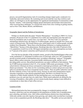  




process, non-profit fragmentation, lack of overarching strategic impact goals, weakened civic
leadership, and social isolation. By examining each in turn (and the ways they reinforce each
other), we will begin to see the opportunities for significant transformation if communities could
become “smarter,” with technology helping spread information and facilitate interconnections.
After reviewing these challenges, we will provide stories from cities working on getting smarter,
such as New York, Miami, Boston, and Baltimore.


Geographic Sprawl and the Problem of Jurisdictions

   Perhaps we should entitle this paper “Smarter Metropolises.” According to 2008 U.S. Census
estimates, 84 percent of the U.S. population lives within 363 metropolitan areas that spill over
focal city boundaries and, in some cases, over state lines.6 The New York City-anchored
metropolitan statistical area, the largest at 19 million people, sprawls to include New Jersey and
a piece of Pennsylvania. The Greater Boston area, tenth largest with 4.5 million people, includes
southern New Hampshire.7 Bruce Katz at the Brookings Institution is a leading proponent of
“MetroPolicy” because of this phenomenon. Brookings data show that while 65 percent of the
U.S. population overall lives in the 100 largest metropolitan areas, those metropolises are home
to 77 percent of the nation’s minorities and 85 percent of its immigrants.8

   Over the last two decades of the twentieth century, growth of the hundred biggest urban areas
in the continental U.S. eliminated 16 million acres of rural land, while over 70% of population
growth occurred outside of metropolitan areas, according to Brookings’ analyses.9 Geographic
sprawl affects carbon emissions, ecosystem health, infrastructure needs, and the cost of
providing public services. But political jurisdictions can make it difficult to find solutions. There
are 87,000 local governments in the U.S., if we include 3,000 county governments; 13,500
school districts which do not always correspond to municipal governments; and 35,000 special
district governments.10 Yet, there are few overarching entities to connect and govern issues that
spill over jurisdictions or do not correspond exactly to them. There are public authorities such as
the Port Authority of New York and New Jersey, because air and water transportation require
interstate cooperation in that densely-populated region. But there is no Human Services
Authority or Public Health Authority for that metropolitan area, even though people and
problems cross city and state lines on a daily basis. While transit authorities are defined by the
crossing of boundaries, other public services remain locally-based, making it more difficult to
communicate or share data or back office services.


Location of Jobs

   Metropolitanization has been accompanied by changes in residential patterns and job
locations, which have put less-advantaged at-risk populations at further risk of unemployment,
poor schooling, and family crises. Jobs within central business districts have been declining,
while jobs outside a ten-mile ring have been growing, and vehicle miles traveled have increased
twice as fast as population growth, the Brookings data show.11 The public services provided by
                                                                                                    5
     
 
