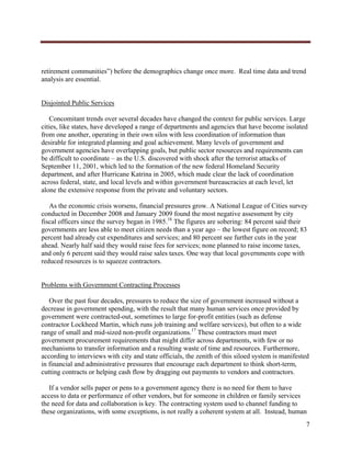 




retirement communities”) before the demographics change once more. Real time data and trend
analysis are essential.


Disjointed Public Services

   Concomitant trends over several decades have changed the context for public services. Large
cities, like states, have developed a range of departments and agencies that have become isolated
from one another, operating in their own silos with less coordination of information than
desirable for integrated planning and goal achievement. Many levels of government and
government agencies have overlapping goals, but public sector resources and requirements can
be difficult to coordinate – as the U.S. discovered with shock after the terrorist attacks of
September 11, 2001, which led to the formation of the new federal Homeland Security
department, and after Hurricane Katrina in 2005, which made clear the lack of coordination
across federal, state, and local levels and within government bureaucracies at each level, let
alone the extensive response from the private and voluntary sectors.

   As the economic crisis worsens, financial pressures grow. A National League of Cities survey
conducted in December 2008 and January 2009 found the most negative assessment by city
fiscal officers since the survey began in 1985.16 The figures are sobering: 84 percent said their
governments are less able to meet citizen needs than a year ago – the lowest figure on record; 83
percent had already cut expenditures and services; and 80 percent see further cuts in the year
ahead. Nearly half said they would raise fees for services; none planned to raise income taxes,
and only 6 percent said they would raise sales taxes. One way that local governments cope with
reduced resources is to squeeze contractors.


Problems with Government Contracting Processes

   Over the past four decades, pressures to reduce the size of government increased without a
decrease in government spending, with the result that many human services once provided by
government were contracted-out, sometimes to large for-profit entities (such as defense
contractor Lockheed Martin, which runs job training and welfare services), but often to a wide
range of small and mid-sized non-profit organizations.17 These contractors must meet
government procurement requirements that might differ across departments, with few or no
mechanisms to transfer information and a resulting waste of time and resources. Furthermore,
according to interviews with city and state officials, the zenith of this siloed system is manifested
in financial and administrative pressures that encourage each department to think short-term,
cutting contracts or helping cash flow by dragging out payments to vendors and contractors.

   If a vendor sells paper or pens to a government agency there is no need for them to have
access to data or performance of other vendors, but for someone in children or family services
the need for data and collaboration is key. The contracting system used to channel funding to
these organizations, with some exceptions, is not really a coherent system at all. Instead, human
                                                                                                   7
     
 