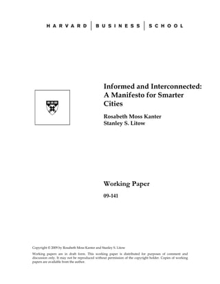 Informed and Interconnected:
                                               A Manifesto for Smarter
                                               Cities
                                               Rosabeth Moss Kanter
                                               Stanley S. Litow




                                               Working Paper
                                               09-141




Copyright © 2009 by Rosabeth Moss Kanter and Stanley S. Litow
Working papers are in draft form. This working paper is distributed for purposes of comment and
discussion only. It may not be reproduced without permission of the copyright holder. Copies of working
papers are available from the author.
 