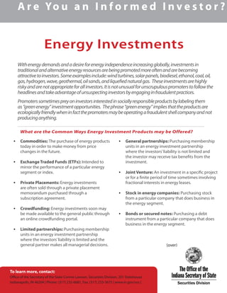 Energy Investments
A r e Yo u a n I n f o r m e d I n v e s t o r ?
Withenergydemandsandadesireforenergyindependenceincreasingglobally,investmentsin
traditionalandalternativeenergyresourcesarebeingpromotedmoreoftenandarebecoming
attractivetoinvestors.Someexamplesinclude:windturbines,solarpanels,biodiesel,ethanol,coal,oil,
gas,hydrogen,wave,geothermal,oilsands,andliquefiednaturalgas. Theseinvestmentsarehighly
riskyandarenotappropriateforallinvestors.Itisnotunusualforunscrupulouspromoterstofollowthe
headlinesandtakeadvantageofunsuspectinginvestorsbyengaginginfraudulentpractices.
Promoterssometimespreyoninvestorsinterestedinsociallyresponsibleproductsbylabelingthem
as“greenenergy”investmentopportunities. Thephrase“greenenergy”impliesthattheproductsare
ecologicallyfriendlywheninfactthepromotersmaybeoperatingafraudulentshellcompanyandnot
producinganything.
•	 Commodities: The purchase of energy products
today in order to make money from price
changes in the future.
•	 Exchange Traded Funds (ETFs): Intended to
mirror the performance of a particular energy
segment or index.
•	 Private Placements: Energy investments
are often sold through a private placement
memorandum purchased through a
subscription agreement.
•	 Crowdfunding: Energy investments soon may
be made available to the general public through
an online crowdfunding portal.
•	 Limited partnerships: Purchasing membership
units in an energy investment partnership
where the investors’liability is limited and the
general partner makes all managerial decisions.
•	 General partnerships: Purchasing membership
units in an energy investment partnership
where the investors’liability is not limited and
the investor may receive tax benefits from the
investment.
•	 Joint Venture: An investment in a specific project
or for a finite period of time sometimes involving
fractional interests in energy leases.
•	 Stock in energy companies: Purchasing stock
from a particular company that does business in
the energy segment.
•	 Bonds or secured notes: Purchasing a debt
instrument from a particular company that does
business in the energy segment.
			 (over)
What are the Common Ways Energy Investment Products may be Offered?
To learn more, contact:
Office of the Secretary of the State Connie Lawson, Securities Division, 201 Statehouse
Indianapolis, IN 46204 | Phone: (317) 232-6681, Fax: (317) 233-3675 | www.in.gov/sos |
 