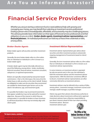 Financial Service Providers
A r e Yo u a n I n f o r m e d I n v e s t o r ?
Whetheryouarejuststartingaretirementfundorneedadditionalhelpwithgrowingand
managingyourmoney,youmaybenefitfromselectinganinvestmentservicesprofessional.
Findingapersonwhoisknowledgeable,affordable,andtrustworthymaybeachallengingprocess.
Thisadvisoryprovidesbasicinformationonthreetypesoffinancialservicesprofessionalsandtheir
obligationstoyouasaclient: broker-dealeragents,investmentadviserrepresentatives,and
financialplanners. Anindividualprofessionalcanholdanyofthesethreecredentialsortitles,
amongothers.
Broker-Dealer Agents
Broker-dealer agents sell securities and other investment
products.
Generally, the term broker-dealer refers to a firm rather
than an individual; an individual in a firm is known as a
broker-dealer agent.
A broker-dealer agent may be informally referred to as
any of the following, among others: broker, stockbroker,
financial consultant, financial adviser, investment consultant,
salesperson, or registered representative.
Brokers are typically compensated by transaction-based
commissions—that is, the client pays a fee every time the
broker buys or sells securities on the client’s behalf. Brokers
are obligated to make sure the securities they recommend
are suitable for clients based upon factors such as the
client’s risk tolerance, age, and investment goals.
It is possible that brokers may recommend investments
that appear suitable but may not be optimal for investors’
objectives. Because of the manner in which they are
compensated, it is possible for brokers to have incentives
to sell financial products that may not entirely align with
clients’goals.
Investment Adviser Representatives
Investment adviser representatives give advice about
securities and other investment products and provide
ongoing management of investments based on clients’
objectives.
Generally, the term investment adviser refers to a firm rather
than an individual; an individual in a firm is known as an
investment adviser representative.
In some instances, an investment adviser is operated
by only one person and, in this case, the individual is
both the investment adviser and the investment adviser
representative. With the distinction sometimes difficult
to discern, investment adviser representatives are often
commonly referred to as investment advisers.
Investment advisers may be referred to by a variety of titles,
among others: investment manager, investment counsel, asset
manager, wealth manager, or portfolio manager.
Clients may grant their advisers discretionary authority to
make decisions about investments without prior approval.
Investment advisers have a fiduciary responsibility to
put clients’interests ahead of their own when providing
investment advice. Because
investment advisers give
			 (over)
To learn more, contact:
Office of the Secretary of the State Connie Lawson, Securities Division, 201 Statehouse
Indianapolis, IN 46204 | Phone: (317) 232-6681, Fax: (317) 233-3675 | www.in.gov/sos |
 