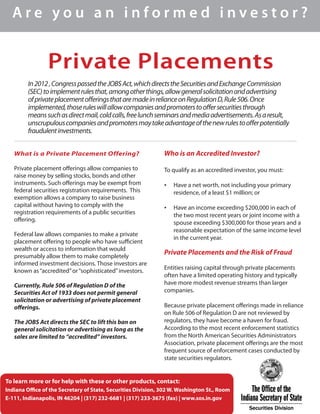 Private Placements
A r e y o u a n i n f o r m e d i n v e s t o r ?
What is a Private Placement Offering?
Private placement offerings allow companies to
raise money by selling stocks, bonds and other
instruments. Such offerings may be exempt from
federal securities registration requirements. This
exemption allows a company to raise business
capital without having to comply with the
registration requirements of a public securities
offering.
Federal law allows companies to make a private
placement offering to people who have sufficient
wealth or access to information that would
presumably allow them to make completely
informed investment decisions. Those investors are
known as“accredited”or“sophisticated”investors.
Currently, Rule 506 of Regulation D of the
Securities Act of 1933 does not permit general
solicitation or advertising of private placement
offerings.
The JOBS Act directs the SEC to lift this ban on
general solicitation or advertising as long as the
sales are limited to “accredited” investors.
Who is an Accredited Investor?
To qualify as an accredited investor, you must:
•	 Have a net worth, not including your primary
residence, of a least $1 million; or
•	 Have an income exceeding $200,000 in each of
the two most recent years or joint income with a
spouse exceeding $300,000 for those years and a
reasonable expectation of the same income level
in the current year.
Private Placements and the Risk of Fraud
Entities raising capital through private placements
often have a limited operating history and typically
have more modest revenue streams than larger
companies.
Because private placement offerings made in reliance
on Rule 506 of Regulation D are not reviewed by
regulators, they have become a haven for fraud.
According to the most recent enforcement statistics
from the North American Securities Administrators
Association, private placement offerings are the most
frequent source of enforcement cases conducted by
state securities regulators.
In2012,CongresspassedtheJOBSAct,whichdirectstheSecuritiesandExchangeCommission
(SEC)toimplementrulesthat,amongotherthings,allowgeneralsolicitationandadvertising
ofprivateplacementofferingsthataremadeinrelianceonRegulationD,Rule506.Once
implemented,thoseruleswillallowcompaniesandpromoterstooffersecuritiesthrough
meanssuchasdirectmail,coldcalls,freelunchseminarsandmediaadvertisements.Asaresult,
unscrupulouscompaniesandpromotersmaytakeadvantageofthenewrulestoofferpotentially
fraudulentinvestments.
To learn more or for help with these or other products, contact:
Indiana Office of the Secretary of State, Securities Division, 302 W. Washington St., Room
E-111, Indianapolis, IN 46204 | (317) 232-6681 | (317) 233-3675 (fax) | www.sos.in.gov
 