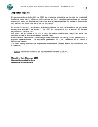 Informe de gestión 2012– Asamblea Socios Conciudadanía – 9 de Marzo de 2013
10
Aspectos legales
En cumplimiento de la ley 603 de 2000, los productos protegidos por derecho de propiedad
intelectual están siendo utilizados en forma legal, es decir, con el cumplimiento de las normas
respectivas y con las debidas autorizaciones; y en el caso específico del software, de acuerdo
con las licencias de uso que viene con los programas.
La Institución ha dado cumplimiento a la elaboración de los estados financieros, tal y como lo
consagra el artículo 37 de la ley 222 de 1995 en concordancia con el artículo 57 decreto
reglamentario 2649 de 1993.
Así mismo, se encuentra al día con el pago de aportes parafiscales y seguridad social, de
conformidad con el artículo 11 decreto 1406 de 1999.
Conciudadanía ha cumplido con las obligaciones en materia tributaria y jurídica, presentando y
pagando oportunamente los impuestos generados por I.V.A., retención en la fuente y
declaración de renta.
A la fecha de hoy, la institución no presenta demandas en contra o a favor de tipo laboral, civil
o comercial.
Anexo: Valoración cualitativa del impacto Plan Cuatrienal 2009-2012
Medellín, 9 de Marzo de 2013
Ramón Moncada Cardona
Director Conciudadanía
 