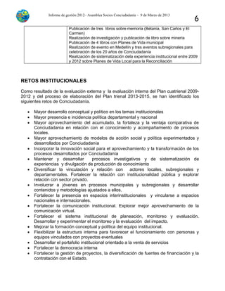 Informe de gestión 2012– Asamblea Socios Conciudadanía – 9 de Marzo de 2013
6
Publicación de tres libros sobre memoria (Betania, San Carlos y El
Carmen)
Realización de investigación y publicación de libro sobre minería
Publicación de 4 libros con Planes de Vida municipal
Realización de evento en Medellín y tres eventos subregionales para
celebración de los 20 años de Conciudadanía
Realización de sistematización dela experiencia institucional entre 2009
y 2012 sobre Planes de Vida Local para la Reconciliación
RETOS INSTITUCIONALES
Como resultado de la evaluación externa y la evaluación interna del Plan cuatrienal 2009-
2012 y del proceso de elaboración del Plan trienal 2013-2015, se han identificado los
siguientes retos de Conciudadanía.
 Mayor desarrollo conceptual y político en los temas institucionales
 Mayor presencia e incidencia política departamental y nacional
 Mayor aprovechamiento del acumulado, la fortaleza y la ventaja comparativa de
Conciudadanía en relación con el conocimiento y acompañamiento de procesos
locales.
 Mayor aprovechamiento de modelos de acción social y política experimentados y
desarrollados por Conciudadanía
 Incorporar la innovación social para el aprovechamiento y la transformación de los
procesos desarrollados por Conciudadanía
 Mantener y desarrollar procesos investigativos y de sistematización de
experiencias y divulgación de producción de conocimiento
 Diversificar la vinculación y relación con actores locales, subregionales y
departamentales. Fortalecer la relación con institucionalidad pública y explorar
relación con sector privado.
 Involucrar a jóvenes en procesos municipales y subregionales y desarrollar
contenidos y metodologías ajustados a ellos.
 Fortalecer la presencia en espacios interinstitucionales y vincularse a espacios
nacionales e internacionales.
 Fortalecer la comunicación institucional. Explorar mejor aprovechamiento de la
comunicación virtual.
 Fortalecer el sistema institucional de planeación, monitoreo y evaluación.
Desarrollar y experimentar el monitoreo y la evaluación del impacto.
 Mejorar la formación conceptual y política del equipo institucional.
 Flexibilizar la estructura interna para favorecer el funcionamiento con personas y
equipos vinculados con proyectos eventuales
 Desarrollar el portafolio institucional orientado a la venta de servicios
 Fortalecer la democracia interna
 Fortalecer la gestión de proyectos, la diversificación de fuentes de financiación y la
contratación con el Estado.
 