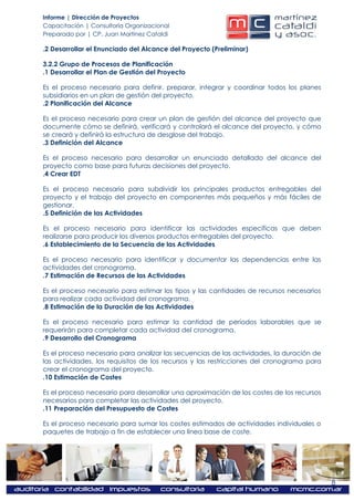 Informe | Dirección de Proyectos
Capacitación | Consultoría Organizacional
Preparado por | CP. Juan Martínez Cataldi

.2 Desarrollar el Enunciado del Alcance del Proyecto (Preliminar)

3.2.2 Grupo de Procesos de Planificación
.1 Desarrollar el Plan de Gestión del Proyecto

Es el proceso necesario para definir, preparar, integrar y coordinar todos los planes
subsidiarios en un plan de gestión del proyecto.
.2 Planificación del Alcance

Es el proceso necesario para crear un plan de gestión del alcance del proyecto que
documente cómo se definirá, verificará y controlará el alcance del proyecto, y cómo
se creará y definirá la estructura de desglose del trabajo.
.3 Definición del Alcance

Es el proceso necesario para desarrollar un enunciado detallado del alcance del
proyecto como base para futuras decisiones del proyecto.
.4 Crear EDT

Es el proceso necesario para subdividir los principales productos entregables del
proyecto y el trabajo del proyecto en componentes más pequeños y más fáciles de
gestionar.
.5 Definición de las Actividades

Es el proceso necesario para identificar las actividades específicas que deben
realizarse para producir los diversos productos entregables del proyecto.
.6 Establecimiento de la Secuencia de las Actividades

Es el proceso necesario para identificar y documentar las dependencias entre las
actividades del cronograma.
.7 Estimación de Recursos de las Actividades

Es el proceso necesario para estimar los tipos y las cantidades de recursos necesarios
para realizar cada actividad del cronograma.
.8 Estimación de la Duración de las Actividades

Es el proceso necesario para estimar la cantidad de períodos laborables que se
requerirán para completar cada actividad del cronograma.
.9 Desarrollo del Cronograma

Es el proceso necesario para analizar las secuencias de las actividades, la duración de
las actividades, los requisitos de los recursos y las restricciones del cronograma para
crear el cronograma del proyecto.
.10 Estimación de Costes

Es el proceso necesario para desarrollar una aproximación de los costes de los recursos
necesarios para completar las actividades del proyecto.
.11 Preparación del Presupuesto de Costes

Es el proceso necesario para sumar los costes estimados de actividades individuales o
paquetes de trabajo a fin de establecer una línea base de coste.




                                                                                          8
 