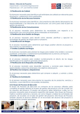 Informe | Dirección de Proyectos
Capacitación | Consultoría Organizacional
Preparado por | CP. Juan Martínez Cataldi

.12 Planificación de Calidad

Es el proceso necesario para identificar qué estándares de calidad son relevantes para
el proyecto, y determinar cómo satisfacerlos.
.13 Planificación de los Recursos Humanos

Es el proceso necesario para identificar y documentar los roles dentro del proyecto, las
responsabilidades y las relaciones de comunicación, así como para crear el plan de
gestión de personal.
.14 Planificación de las Comunicaciones

Es el proceso necesario para determinar las necesidades con respecto a la
información y las comunicaciones de los interesados en el proyecto.
.15 Planificación de la Gestión de Riesgos

Es el proceso necesario para decidir cómo abordar, planificar y ejecutar las
actividades de gestión de riesgos para un proyecto.
.16 Identificación de Riesgos

Es el proceso necesario para determinar qué riesgos podrían afectar al proyecto y
documentar sus características.
.17 Análisis Cualitativo de Riesgos

Es el proceso necesario para priorizar los riesgos para realizar otros análisis o acciones
posteriores, evaluando y combinando la probabilidad de ocurrencia y el impacto.
.18 Análisis Cuantitativo de Riesgos

Es el proceso necesario para analizar numéricamente el efecto de los riesgos
identificados en los objetivos generales del proyecto.
.19 Planificación de la Respuesta a los Riesgos

Es el proceso necesario para desarrollar opciones y acciones para mejorar las
oportunidades y reducir las amenazas a los objetivos del proyecto.
.20 Planificar las Compras y Adquisiciones

Es el proceso necesario para determinar qué comprar o adquirir, y cuándo y cómo
hacerlo.
.21 Planificar la Contratación

Es el proceso necesario para documentar los requisitos de los productos, servicios y
resultados, y para identificar a los posibles vendedores.
3.2.3 Grupo de Procesos de Ejecución
El Grupo de Procesos de Ejecución se compone de los procesos utilizados para
completar el trabajo definido en el plan de gestión del proyecto a fin de cumplir con
los requisitos del proyecto. El equipo del proyecto debe determinar cuáles son los
procesos necesarios para el proyecto específico del equipo. Este Grupo de Procesos
implica coordinar personas y recursos, así como integrar y realizar las actividades del
proyecto, de acuerdo con el plan de gestión del proyecto. Este Grupo de Procesos
también aborda el alcance definido en el enunciado del alcance del proyecto e
implementa los cambios aprobados




                                                                                             9
 