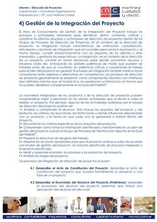 Informe | Dirección de Proyectos
Capacitación | Consultoría Organizacional
Preparado por | CP. Juan Martínez Cataldi


4) Gestión de la Integración del Proyecto
El Área de Conocimiento de Gestión de la Integración del Proyecto incluye los
procesos y actividades necesarios para identificar, definir, combinar, unificar y
coordinar los distintos procesos y actividades de dirección de proyectos dentro de los
Grupos de Procesos de Dirección de Proyectos. En el contexto de la dirección de
proyectos, la integración incluye características de unificación, consolidación,
articulación y acciones de integración que son cruciales para concluir el proyecto y, al
mismo tiempo, cumplir satisfactoriamente con los requisitos de los clientes y otros
interesados, y gestionar las expectativas. La integración, en el contexto de la dirección
de un proyecto, consiste en tomar decisiones sobre dónde concentrar recursos y
esfuerzos cada día, anticipando las posibles polémicas de modo que puedan ser
tratadas antes de que se conviertan en polémicas críticas y coordinando el trabajo
para el bien del proyecto en general. El esfuerzo de integración también implica hacer
concesiones entre objetivos y alternativas en competencia. Los procesos de dirección
de proyectos generalmente se presentan como componentes discretos con interfaces
bien definidas mientas que, en la práctica, se superponen e interactúan en formas que
no pueden detallarse completamente en la Guía del PMBOK®.


La naturaleza integradora de los proyectos y de la dirección de proyectos pueden
comprenderse mejor si pensamos en las demás actividades que se llevan a cabo al
realizar un proyecto. Por ejemplo, algunas de las actividades realizadas por el equipo
de dirección del proyecto podrían ser:
1• Analizar y comprender el alcance. Esto incluye los requisitos del proyecto y del
producto, los criterios, las asunciones, las restricciones y demás influencias relacionadas
con un proyecto, y la forma en que cada uno se gestionará o tratará dentro del
proyecto.
2• Documentar los criterios específicos de los requisitos del producto.
3• Comprender cómo tomar la información identificada y transformarla en un plan de
gestión del proyecto usando el Grupo de Procesos de Planificación descrito en la Guía
del PMBOK®.
4• Preparar la estructura de desglose del trabajo.
5• Adoptar las acciones apropiadas para que el proyecto se lleve a cabo de acuerdo
con el plan de gestión del proyecto, el conjunto planificado de procesos integrados y
el alcance planificado.
6• Medir y supervisar el estado, los procesos y los productos del proyecto.
7• Analizar los riesgos del proyecto.
Los procesos de integración de dirección de proyectos incluyen:

        4.1 Desarrollar el Acta de Constitución del Proyecto: desarrollar el acta de
            constitución del proyecto que autoriza formalmente un proyecto o una
            fase de un proyecto.

        4.2 Desarrollar el Enunciado del Alcance del Proyecto (Preliminar): desarrollar
             el enunciado del alcance del proyecto preliminar que ofrece una
             descripción del alcance de alto nivel.




                                                                                              12
 