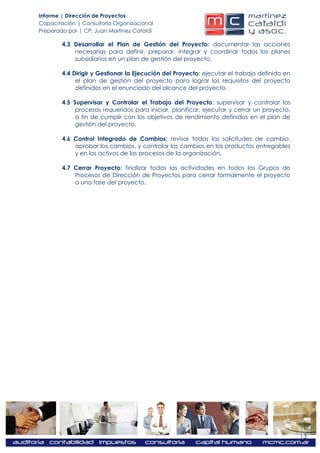Informe | Dirección de Proyectos
Capacitación | Consultoría Organizacional
Preparado por | CP. Juan Martínez Cataldi

        4.3 Desarrollar el Plan de Gestión del Proyecto: documentar las acciones
            necesarias para definir, preparar, integrar y coordinar todos los planes
            subsidiarios en un plan de gestión del proyecto.

        4.4 Dirigir y Gestionar la Ejecución del Proyecto: ejecutar el trabajo definido en
             el plan de gestión del proyecto para lograr los requisitos del proyecto
             definidos en el enunciado del alcance del proyecto.

        4.5 Supervisar y Controlar el Trabajo del Proyecto: supervisar y controlar los
             procesos requeridos para iniciar, planificar, ejecutar y cerrar un proyecto,
             a fin de cumplir con los objetivos de rendimiento definidos en el plan de
             gestión del proyecto.

        4.6 Control Integrado de Cambios: revisar todas las solicitudes de cambio,
            aprobar los cambios, y controlar los cambios en los productos entregables
            y en los activos de los procesos de la organización.

        4.7 Cerrar Proyecto: finalizar todas las actividades en todos los Grupos de
            Procesos de Dirección de Proyectos para cerrar formalmente el proyecto
            o una fase del proyecto.




                                                                                             13
 