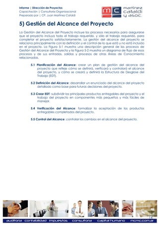 Informe | Dirección de Proyectos
Capacitación | Consultoría Organizacional
Preparado por | CP. Juan Martínez Cataldi


5) Gestión del Alcance del Proyecto
La Gestión del Alcance del Proyecto incluye los procesos necesarios para asegurarse
que el proyecto incluya todo el trabajo requerido, y sólo el trabajo requerido, para
completar el proyecto satisfactoriamente. La gestión del alcance del proyecto se
relaciona principalmente con la definición y el control de lo que está y no está incluido
en el proyecto. La Figura 5-1 muestra una descripción general de los procesos de
Gestión del Alcance del Proyecto y la Figura 5-2 muestra un diagrama de flujo de esos
procesos y de sus entradas, salidas y procesos de otras Áreas de Conocimiento
relacionadas.

        5.1 Planificación del Alcance: crear un plan de gestión del alcance del
            proyecto que refleje cómo se definirá, verificará y controlará el alcance
            del proyecto, y cómo se creará y definirá la Estructura de Desglose del
            Trabajo (EDT).

        5.2 Definición del Alcance: desarrollar un enunciado del alcance del proyecto
             detallado como base para futuras decisiones del proyecto.

        5.3 Crear EDT: subdividir los principales productos entregables del proyecto y el
             trabajo del proyecto en componentes más pequeños y más fáciles de
             manejar.

        5.4 Verificación del Alcance: formalizar la aceptación de los productos
            entregables completados del proyecto.

        5.5 Control del Alcance: controlar los cambios en el alcance del proyecto.




                                                                                            14
 