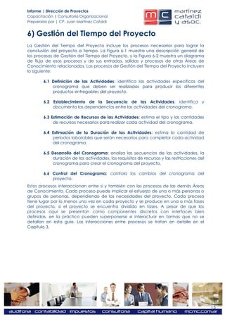 Informe | Dirección de Proyectos
Capacitación | Consultoría Organizacional
Preparado por | CP. Juan Martínez Cataldi


6) Gestión del Tiempo del Proyecto
La Gestión del Tiempo del Proyecto incluye los procesos necesarios para lograr la
conclusión del proyecto a tiempo. La Figura 6-1 muestra una descripción general de
los procesos de Gestión del Tiempo del Proyecto, y la Figura 6-2 muestra un diagrama
de flujo de esos procesos y de sus entradas, salidas y procesos de otras Áreas de
Conocimiento relacionadas. Los procesos de Gestión del Tiempo del Proyecto incluyen
lo siguiente:

        6.1 Definición de las Actividades: identifica las actividades específicas del
            cronograma que deben ser realizadas para producir los diferentes
            productos entregables del proyecto.

        6.2 Establecimiento de la Secuencia de las Actividades: identifica y
            documenta las dependencias entre las actividades del cronograma.

        6.3 Estimación de Recursos de las Actividades: estima el tipo y las cantidades
             de recursos necesarios para realizar cada actividad del cronograma.

        6.4 Estimación de la Duración de las Actividades: estima la cantidad de
            períodos laborables que serán necesarios para completar cada actividad
            del cronograma.

        6.5 Desarrollo del Cronograma: analiza las secuencias de las actividades, la
            duración de las actividades, los requisitos de recursos y las restricciones del
            cronograma para crear el cronograma del proyecto.

        6.6 Control del Cronograma: controla los cambios del cronograma del
            proyecto.
Estos procesos interaccionan entre sí y también con los procesos de las demás Áreas
de Conocimiento. Cada proceso puede implicar el esfuerzo de una o más personas o
grupos de personas, dependiendo de las necesidades del proyecto. Cada proceso
tiene lugar por lo menos una vez en cada proyecto y se produce en una o más fases
del proyecto, si el proyecto se encuentra dividido en fases. A pesar de que los
procesos aquí se presentan como componentes discretos con interfaces bien
definidas, en la práctica pueden superponerse e interactuar en formas que no se
detallan en esta guía. Las interacciones entre procesos se tratan en detalle en el
Capítulo 3.




                                                                                              15
 