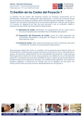 Informe | Dirección de Proyectos
Capacitación | Consultoría Organizacional
Preparado por | CP. Juan Martínez Cataldi


7) Gestión de los Costes del Proyecto 7
La Gestión de los Costes del Proyecto incluye los procesos involucrados en la
planificación, estimación, preparación del presupuesto y control de costes de forma
que el proyecto se pueda completar dentro del presupuesto aprobado. La Figura 7-1
muestra una descripción general de los tres procesos siguientes, mientras que la Figura
7-2 muestra un diagrama de flujo de esos procesos y de sus entradas, salidas y
procesos de otras Áreas de Conocimiento relacionadas:

        7.1 Estimación de Costes: desarrollar una aproximación de los costes de los
             recursos necesarios para completar las actividades del proyecto.

        7.2 Preparación del Presupuesto de Costes: sumar los costes estimados de
            actividades individuales o paquetes de trabajo a fin de establecer una
            línea base de coste.

        7.3 Control de Costes: influir sobre los factores que crean variaciones del coste
             y controlar los cambios en el presupuesto del proyecto.


Estos procesos interactúan entre sí y también con los procesos de las demás Áreas de
Conocimiento. Cada proceso puede involucrar el esfuerzo de una o más personas o
grupos de personas, dependiendo de las necesidades del proyecto. Cada proceso
tiene lugar por lo menos una vez en cada proyecto y se realiza en una o más fases del
proyecto, si el proyecto se encuentra dividido en fases. A pesar de que los procesos se
presentan aquí como elementos discretos con interfaces bien definidas, en la práctica
pueden solaparse e interactuar en formas que no se detallan en esta guía. Las
interacciones entre procesos se tratan detalladamente en el Capítulo 3.




                                                                                            16
 