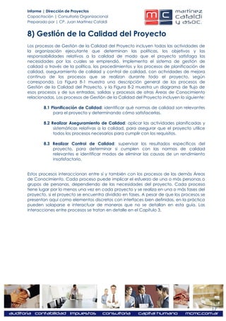 Informe | Dirección de Proyectos
Capacitación | Consultoría Organizacional
Preparado por | CP. Juan Martínez Cataldi


8) Gestión de la Calidad del Proyecto
Los procesos de Gestión de la Calidad del Proyecto incluyen todas las actividades de
la organización ejecutante que determinan las políticas, los objetivos y las
responsabilidades relativos a la calidad de modo que el proyecto satisfaga las
necesidades por las cuales se emprendió. Implementa el sistema de gestión de
calidad a través de la política, los procedimientos y los procesos de planificación de
calidad, aseguramiento de calidad y control de calidad, con actividades de mejora
continua de los procesos que se realizan durante todo el proyecto, según
corresponda. La Figura 8-1 muestra una descripción general de los procesos de
Gestión de la Calidad del Proyecto, y la Figura 8-2 muestra un diagrama de flujo de
esos procesos y de sus entradas, salidas y procesos de otras Áreas de Conocimiento
relacionadas. Los procesos de Gestión de la Calidad del Proyecto incluyen lo siguiente:

        8.1 Planificación de Calidad: identificar qué normas de calidad son relevantes
             para el proyecto y determinando cómo satisfacerlas.

        8.2 Realizar Aseguramiento de Calidad: aplicar las actividades planificadas y
             sistemáticas relativas a la calidad, para asegurar que el proyecto utilice
             todos los procesos necesarios para cumplir con los requisitos.

        8.3 Realizar Control de Calidad: supervisar los resultados específicos del
            proyecto, para determinar si cumplen con las normas de calidad
            relevantes e identificar modos de eliminar las causas de un rendimiento
            insatisfactorio.


Estos procesos interaccionan entre sí y también con los procesos de las demás Áreas
de Conocimiento. Cada proceso puede implicar el esfuerzo de una o más personas o
grupos de personas, dependiendo de las necesidades del proyecto. Cada proceso
tiene lugar por lo menos una vez en cada proyecto y se realiza en una o más fases del
proyecto, si el proyecto se encuentra dividido en fases. A pesar de que los procesos se
presentan aquí como elementos discretos con interfaces bien definidas, en la práctica
pueden solaparse e interactuar de maneras que no se detallan en esta guía. Las
interacciones entre procesos se tratan en detalle en el Capítulo 3.




                                                                                          17
 